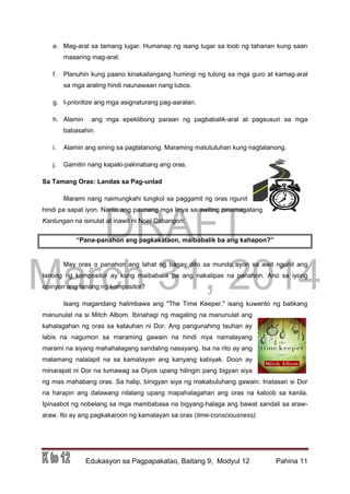 DRAFT
March 31, 2014
Edukasyon sa Pagpapakatao, Baitang 9, Modyul 12 Pahina 11
e. Mag-aral sa tamang lugar. Humanap ng isang lugar sa loob ng tahanan kung saan
maaaring mag-aral.
f. Planuhin kung paano kinakailangang humingi ng tulong sa mga guro at kamag-aral
sa mga araling hindi naunawaan nang lubos.
g. I-prioritize ang mga asignaturang pag-aaralan.
h. Alamin ang mga epektibong paraan ng pagbabalik-aral at pagsusuri sa mga
babasahin.
i. Alamin ang sining sa pagtatanong. Maraming matututuhan kung nagtatanong.
j. Gamitin nang kapaki-pakinabang ang oras.
Sa Tamang Oras: Landas sa Pag-unlad
Marami nang naimungkahi tungkol sa paggamit ng oras ngunit
hindi pa sapat iyon. Narito ang paunang mga linya sa awiting pinamagatang
Kanlungan na isinulat at inawit ni Noel Cabangon:
“Pana-panahon ang pagkakataon, maibabalik ba ang kahapon?”
May oras o panahon ang lahat ng bagay dito sa mundo ayon sa awit ngunit ang
tanong ng kompositor ay kung maibabalik pa ang nakalipas na panahon. Ano sa iyong
opinyon ang tanong ng kompositor?
Isang magandang halimbawa ang "The Time Keeper," isang kuwento ng batikang
manunulat na si Mitch Albom. Ibinahagi ng magaling na manunulat ang
kahalagahan ng oras sa katauhan ni Dor. Ang pangunahing tauhan ay
labis na nagumon sa maraming gawain na hindi niya namalayang
marami na siyang mahahalagang sandaling nasayang. Isa na rito ay ang
malamang nalalapit na sa kamatayan ang kanyang kabiyak. Doon ay
minarapat ni Dor na tumawag sa Diyos upang hilingin pang bigyan siya
ng mas mahabang oras. Sa halip, binigyan siya ng makabuluhang gawain. Inatasan si Dor
na harapin ang dalawang nilalang upang mapahalagahan ang oras na kaloob sa kanila.
Ipinaabot ng nobelang sa mga mambabasa na bigyang-halaga ang bawat sandali sa araw-
araw. Ito ay ang pagkakaroon ng kamalayan sa oras (time-consciousness).
 