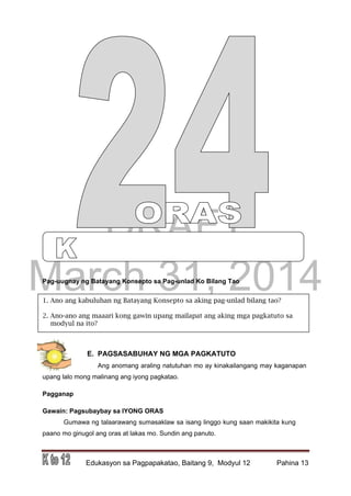 DRAFT
March 31, 2014
Edukasyon sa Pagpapakatao, Baitang 9, Modyul 12 Pahina 13
1. Ano ang kabuluhan ng Batayang Konsepto sa aking pag-unlad bilang tao?
2. Ano-ano ang maaari kong gawin upang mailapat ang aking mga pagkatuto sa
modyul na ito?
Pag-uugnay ng Batayang Konsepto sa Pag-unlad Ko Bilang Tao
E. PAGSASABUHAY NG MGA PAGKATUTO
Ang anomang araling natutuhan mo ay kinakailangang may kaganapan
upang lalo mong malinang ang iyong pagkatao.
Pagganap
Gawain: Pagsubaybay sa IYONG ORAS
Gumawa ng talaarawang sumasaklaw sa isang linggo kung saan makikita kung
paano mo ginugol ang oras at lakas mo. Sundin ang panuto.
 