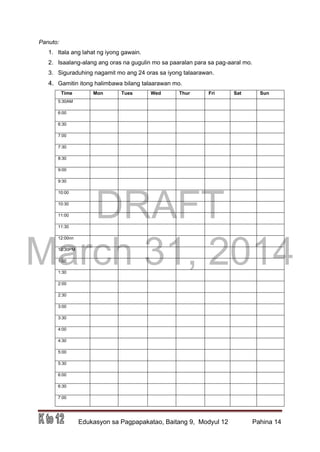 DRAFT
March 31, 2014
Edukasyon sa Pagpapakatao, Baitang 9, Modyul 12 Pahina 14
Panuto:
1. Itala ang lahat ng iyong gawain.
2. Isaalang-alang ang oras na gugulin mo sa paaralan para sa pag-aaral mo.
3. Siguraduhing nagamit mo ang 24 oras sa iyong talaarawan.
4. Gamitin itong halimbawa bilang talaarawan mo.
Time Mon Tues Wed Thur Fri Sat Sun
5:30AM
6:00
6:30
7:00
7:30
8:30
9:00
9:30
10:00
10:30
11:00
11:30
12:00nn
12:30PM
1:00
1:30
2:00
2:30
3:00
3:30
4:00
4:30
5:00
5:30
6:00
6:30
7:00
 