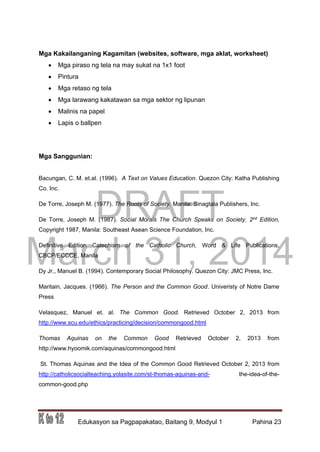 DRAFT
March 31, 2014
Edukasyon sa Pagpapakatao, Baitang 9, Modyul 1 Pahina 23
Mga Kakailanganing Kagamitan (websites, software, mga aklat, worksheet)
 Mga piraso ng tela na may sukat na 1x1 foot
 Pintura
 Mga retaso ng tela
 Mga larawang kakatawan sa mga sektor ng lipunan
 Malinis na papel
 Lapis o ballpen
Mga Sanggunian:
Bacungan, C. M. et.al. (1996). A Text on Values Education. Quezon City: Katha Publishing
Co. Inc.
De Torre, Joseph M. (1977). The Roots of Society. Manila: Sinagtala Publishers, Inc.
De Torre, Joseph M. (1987). Social Morals The Church Speaks on Society. 2nd Edition,
Copyright 1987, Manila: Southeast Asean Science Foundation, Inc.
Definitive Edition Catechism of the Catholic Church, Word & Life Publications,
CBCP/ECCCE, Manila
Dy Jr., Manuel B. (1994). Contemporary Social Philosophy. Quezon City: JMC Press, Inc.
Maritain, Jacques. (1966). The Person and the Common Good. Univeristy of Notre Dame
Press
Velasquez, Manuel et. al. The Common Good. Retrieved October 2, 2013 from
http://www.scu.edu/ethics/practicing/decision/commongood.html
Thomas Aquinas on the Common Good Retrieved October 2, 2013 from
http://www.hyoomik.com/aquinas/commongood.html
St. Thomas Aquinas and the Idea of the Common Good Retrieved October 2, 2013 from
http://catholicsocialteaching.yolasite.com/st-thomas-aquinas-and- the-idea-of-the-
common-good.php
 
