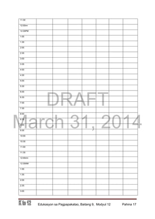 DRAFT
March 31, 2014
Edukasyon sa Pagpapakatao, Baitang 9, Modyul 12 Pahina 17
11:30
12:00nn
12:30PM
1:00
1:30
2:00
2:30
3:00
3:30
4:00
4:30
5:00
5:30
6:00
6:30
7:00
7:30
8:00
8:30
9:00
9:30
10:00
10:30
11:00
11:30
12:00mn
12:30AM
1:00
1:30
2:00
2:30
3:00
 