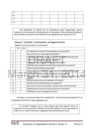 DRAFT
March 31, 2014
Edukasyon sa Pagpapakatao, Baitang 9, Modyul 12 Pahina 18
3:30
4:00
4:30
5:00
Gawain 2: “Checklist” sa Pamamahala ng Paggamit ng Oras
Sagutan muli ang checklist na sumusunod.
Oo Hindi
1. Gumagawa ka ba ng sarili mong kalendaryo ng mga gawain?
2. May sinusunod ka bang lingguhang iskedyul?
3. May pagkakataon bang mahirap para sa iyo ang magsimulang mag-aral?
4. Nahuhuli ka ba sa iyong pagpasok sa paaralan?
5. Mahirap ba ang makagawa kaagad ng takdang-aralin?
6. Madali ka bang mawala sa konsentrasyon kapag ikaw ay nag-aaral?
7. Madali ka bang mabagot sa pag-aaral?
8. Mayroon ka bang partikular na lugar kung saan ka nag-aaral ng leksiyon?
9. Kasama ba sa iskedyul mo ang paglilibang at pagpapahinga?
10. Binibigyan mo ba ng gantimpala ang sarili mo sa tuwing matatapos ang isang
gawain?
11. Mahirap ba para sa iyo ang makagawa ng proyekto?
12. Madali ka bang mabahala kapag may pagsusulit?
13. Mas inuuna mo ba ang mga payak na gawain bago ang mas mahirap?
14. Naglalaan ka ba ng oras ng pahinga pag ikaw ay nag-aaral?
15. Mahalaga ba sa iyo ang paggamit ng oras?
Ikumpara mo ang iyong sagot dito sa gawaing ito sa naunang mga kasagutan mo sa
PAUNANG PAGTATAYA. May pagkakaiba ba?
Ang talaarawan na ginawa mo ay ipinapayong gawin linggo-linggo upang
magkaroon ka ng kaayusan at prayoritasyon sa mga gawain. May kaukulang pagtataya
ang nararapat mong gawin para malaman kung nagaganap ang mga layunin mo.
O, kumusta? Nagawa mo ba nang maayos ang mga gawain? Kung oo,
magpunta ka na sa susunod na Modyul. Kung hindi, balikan mo ang mga gawain sa
modyul na ito. Hingin ang tulong o paggabay ng isang kamag-aral o guro.
 