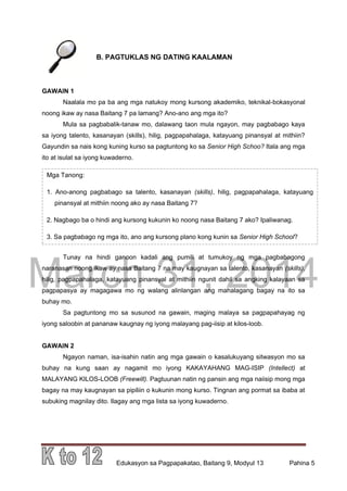 DRAFT
March 31, 2014
Edukasyon sa Pagpapakatao, Baitang 9, Modyul 13 Pahina 5
B. PAGTUKLAS NG DATING KAALAMAN
GAWAIN 1
Naalala mo pa ba ang mga natukoy mong kursong akademiko, teknikal-bokasyonal
noong ikaw ay nasa Baitang 7 pa lamang? Ano-ano ang mga ito?
Mula sa pagbabalik-tanaw mo, dalawang taon mula ngayon, may pagbabago kaya
sa iyong talento, kasanayan (skills), hilig, pagpapahalaga, katayuang pinansyal at mithiin?
Gayundin sa nais kong kuning kurso sa pagtuntong ko sa Senior High Schoo? Itala ang mga
ito at isulat sa iyong kuwaderno.
Tunay na hindi ganoon kadali ang pumili at tumukoy ng mga pagbabagong
naranasan noong ikaw ay nasa Baitang 7 na may kaugnayan sa talento, kasanayan (skills),
hilig, pagpapahalaga, katayuang pinansyal at mithiin ngunit dahil sa angking kalayaan sa
pagpapasya ay magagawa mo ng walang alinlangan ang mahalagang bagay na ito sa
buhay mo.
Sa pagtuntong mo sa susunod na gawain, maging malaya sa pagpapahayag ng
iyong saloobin at pananaw kaugnay ng iyong malayang pag-iisip at kilos-loob.
GAWAIN 2
Ngayon naman, isa-isahin natin ang mga gawain o kasalukuyang sitwasyon mo sa
buhay na kung saan ay nagamit mo iyong KAKAYAHANG MAG-ISIP (Intellect) at
MALAYANG KILOS-LOOB (Freewill). Pagtuunan natin ng pansin ang mga naiisip mong mga
bagay na may kaugnayan sa pipiliin o kukunin mong kurso. Tingnan ang pormat sa ibaba at
subuking magnilay dito. Ilagay ang mga lista sa iyong kuwaderno.
Mga Tanong:
1. Ano-anong pagbabago sa talento, kasanayan (skills), hilig, pagpapahalaga, katayuang
pinansyal at mithiin noong ako ay nasa Baitang 7?
2. Nagbago ba o hindi ang kursong kukunin ko noong nasa Baitang 7 ako? Ipaliwanag.
3. Sa pagbabago ng mga ito, ano ang kursong plano kong kunin sa Senior High School?
 