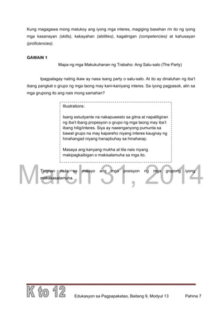 DRAFT
March 31, 2014
Edukasyon sa Pagpapakatao, Baitang 9, Modyul 13 Pahina 7
Kung magagawa mong matukoy ang iyong mga interes, magiging basehan rin ito ng iyong
mga kasanayan (skills), kakayahan (abilities), kagalingan (competencies) at kahusayan
(proficiencies).
GAWAIN 1
Mapa ng mga Makukuhanan ng Trabaho: Ang Salu-salo (The Party)
Ipagpalagay nating ikaw ay nasa isang party o salu-salo. At ito ay dinaluhan ng iba’t
ibang pangkat o grupo ng mga taong may kani-kaniyang interes. Sa iyong pagpasok, alin sa
mga grupong ito ang nais mong samahan?
Tingnan mula sa malayo ang mga posisyon ng mga grupong iyong
makakasalamuha.
Illustrations:
Isang estudyante na nakapuwesto sa gitna at napaliligiran
ng iba’t ibang propesyon o grupo ng mga taong may iba’t
ibang hilig/interes. Siya ay naeenganyong pumunta sa
bawat grupo na may kapareho niyang interes kaugnay ng
hinahangad niyang hanapbuhay sa hinaharap.
Masaya ang kanyang mukha at tila nais niyang
makipagkaibigan o makisalamuha sa mga ito.
 