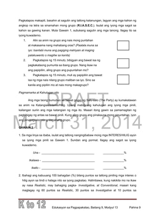 DRAFT
March 31, 2014
Edukasyon sa Pagpapakatao, Baitang 9, Modyul 13 Pahina 9
Pagkatapos makapili, basahin at sagutin ang tatlong katanungan, lagyan ang mga kahon ng
angkop na letra sa sinamahan mong grupo (R.I.A.S.E.C.). Isulat ang iyong mga sagot sa
kahon sa gawing kanan. Mula Gawain 1, subukang sagutin ang mga tanong. Ilagay ito sa
iyong kuwaderno.
1. Alin sa anim na grupo ang nais mong puntahan
at makasama nang mahabang oras? (Paalala muna sa
iyo: Isantabi muna ang pagiging mahiyain at maging
palakuwento o magiliw sa kanila)
2. Pagkatapos ng 15 minuto, bibigyan ang bawat isa ng
pagkakataong pumunta sa ibang grupo. Nang ikaw na
ang papipiliin, aling grupo ang pupuntahan mo?
3. Pagkatapos ng 15 minuto, muli ay papipiliin ang bawat
isa ng mga nais nilang grupo maliban sa iyo. Sino sa
kanila ang pipiliin mo at nais mong makagrupo?
Pagmamarka at Kahulugan nito
Ang mga taong bumubuo sa bawat grupo ng Salu-salo (The Party) ay kumakatawan
sa anim na Katangian/Interes/Hilig. Upang mabigyang kahulugan ang iyong mga pinili,
kailangan suriin ang mga katangian ng mga ito. Maaari itong gawin sa pamamagitan ng
pagbibigay ng antas sa bawat pinili. Kung aling grupo ang pinakauna mong pinuntahan, iyon
ang pinakagusto mong samahang grupo.
GAWAIN 2
1. Sa mga linya sa ibaba, isulat ang tatlong nangingibabaw mong mga INTERES/HILIG ayon
sa iyong mga pinili sa Gawain 1. Sundan ang pormat. Ilagay ang sagot sa iyong
kuwaderno.
Una - _________________________________ _____________%
Ikalawa - _________________________________ _____________%
Ikatlo - _________________________________ _____________%
2. Ibahagi ang kabuuang 100 bahagdan (%) bilang puntos sa tatlong piniling mga interes o
hilig ayon sa tindi o halaga nito sa iyong pagkatao. Halimbawa, kung nakikita mo na ikaw
ay nasa Realistic, may bahaging pagka- Investigative, at Conventional, maaari kang
maglagay ng 60 puntos sa Realistic, 30 puntos sa Investigative at 10 puntos sa
 
