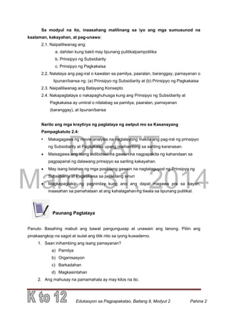 DRAFT
March 31, 2014
Edukasyon sa Pagpapakatao, Baitang 9, Modyul 2 Pahina 2
Sa modyul na ito, inaasahang malilinang sa iyo ang mga sumusunod na
kaalaman, kakayahan, at pag-unawa:
2.1. Naipaliliwanag ang:
a. dahilan kung bakit may lipunang pulitikalpampolitika
b. Prinsipyo ng Subsidiarity
c. Prinsipyo ng Pagkakaisa
2.2. Natataya ang pag-iral o kawalan sa pamilya, paaralan, baranggay, pamayanan o
lipunan/bansa ng: (a) Prinsipyo ng Subsidiarity at (b) Prinsipyo ng Pagkakaisa
2.3. Naipaliliwanag ang Batayang Konsepto
2.4. Nakapagtataya o nakapaghuhusga kung ang Prinsipyo ng Subsidiarity at
Pagkakaisa ay umiiral o nilalabag sa pamilya, paaralan, pamayanan
(baranggay), at lipunan/bansa
Narito ang mga kraytirya ng pagtataya ng awtput mo sa Kasanayang
Pampagkatuto 2.4:
• Makagagawa ng movie analysis na naglalayong makita ang pag-iral ng prinsipyo
ng Subsidiarity at Pagkakaisa upang maihambing sa sariling karanasan.
 Maisagawa ang isang indibidwal na gawain na nagpapakita ng kahandaan sa
pagpapairal ng dalawang prinsipyo sa sariling kakayahan.
 May isang listahan ng mga posibleng gawain na nagtataguyod ng Prinsipyo ng
Subsidiarity at Pagkakaisa sa pelikulang sinuri
 Magkapaglakip ng pagninilay kung ano ang dapat magawa pra sa bayan,
inaasahan sa pamahalaan at ang kahalagahan ng tiwala sa lipunang pulitikal.
Paunang Pagtataya
Panuto: Basahing mabuti ang bawat pangungusap at unawain ang tanong. Piliin ang
pinakaangkop na sagot at isulat ang titik nito sa iyong kuwaderno.
1. Saan inihambing ang isang pamayanan?
a) Pamilya
b) Organisasyon
c) Barkadahan
d) Magkasintahan
2. Ang mahusay na pamamahala ay may kilos na ito.
 
