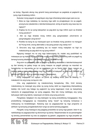 DRAFT
March 31, 2014
Edukasyon sa Pagpapakatao, Baitang 9, Modyul 13 Pahina 21
sa buhay. Sigurado akong may ginamit kang pamantayan sa pagtakda at pagkamit ng
iyong mga itinakdang mithiin.
Subukan mong sagutin at pagnilayan ang mga inihandang katanungan para sa iyo.
1. Mula sa mga natalakay na naunang mga salik na pinagbatayan mo sa pagpili,
anong kurso (akademiko o teknikal-bokasyonal, sining at isports) ang nasa isip mo
ngayon?
2. Angkop ba ito sa iyong kakayahan sa pag-abot ng mga mithiin ayon sa itinakda
mong panahon?
3. Alin sa mga itinakda mong mithiin ang pangmadalian (short-term) at
pangmatagalan (long-term)?
4. Positibo ka bang ito ay matutupad ayon sa itinakda mong panahon na mangyari
ito? Kung hindi, anong alternatibo o iba pang paraan ang naiisip mo?
5. Sino-sino ang mga posibleng tao na maaari mong malapitan na higit na
makatutulong sa pag-abot mo ng iyong mithiin?
Ngayong nasagot mo na ang mga katanungang ito, malaki ang posibilidad na
maisaayos pa ng mabuti ang mga itinakda mong mithiin bilang pansariling salik sa pagpili ng
tamang kursong akademiko o teknikal-bokasyonal. Binabati na kita!
Ang anim na pansariling salik sa pagpili ng kursong akademiko o teknikal-bokasyonal
ay ilan lamang na gabay tungo sa iyong maayos na pagpili patungo sa maunlad na
hanapbuhay na nag-aantay sa iyo sa pagtatapos mo sa Senior High. Kaya, ngayon pa
lamang mula sa iyong kakayahang mag-isip (intellect) at kalayaan ng kilos-loob (freewill) ay
gamitin ito tungo sa tama at wastong pagpili o pagpapasya.
Kung magagawa mo ngayon na pumili ng tamang kurso para sa Baitang 11,
makakamit mo ang tunay na layunin nito:
Una, ang pagkakaroon ng makabuluhang hanapbuhay. Dito, hindi lamang
makatutulong na maiangat ang antas ng iyong buhay dahil sa magandang kita/sweldong
kalakip nito kundi ang halaga ng pagkamit ng iyong kaganapan mula sa kasiyahang
nakukuha at pagpapahalaga sa iyong paggawa. Mas lalo mong naibibigay ang iyong
kahusayan dahil ang talento, kasanayan at interes ang iyong puhunan.
Pangalawa, tataglayin mo ang katangian ng isang produktibong manggagawa. Ang
produktibong manggagawa ay masasabing isang “asset” ng kanyang kompanya o
institusyong na kinabibilangan. Katulong siya sa pagpapaunlad ng mga programa at
adhikain ng kaniyang pinagtatrabahuhan tungo sa sama-samang paggawa.
Pangatlo, kung masisiguro ang pagiging produktibo sa iyong mga gawain, ikaw rin ay
nakikibahagi sa pagpapaunlad ng ekonomiya ng bansa. Naipamamalas ito sa pamamagitan
ng tamang pamamahala ng oras sa pagtapos ng gawain, pagpapasa ng mga proyekto sa
 