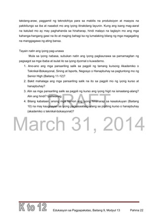 DRAFT
March 31, 2014
Edukasyon sa Pagpapakatao, Baitang 9, Modyul 13 Pahina 22
takdang-araw, paggamit ng teknolohiya para sa mabilis na produksiyon at maayos na
pakikitungo sa iba at naaabot mo ang iyong itinakdang layunin. Kung ang isang mag-aaral
na katulad mo ay may paghahanda sa hinaharap, hindi malayo na taglayin mo ang mga
kahanga-hangang gawi na ito at maging bahagi ka ng lumalaking bilang ng mga magagaling
na manggagawa ng ating bansa.
Tayain natin ang iyong pag-unawa
Mula sa iyong nabasa, subukan natin ang iyong pagkaunawa sa pamamagitan ng
pagsagot sa mga ibaba at isulat ito sa iyong dyornal o kuwaderno.
1. Ano-ano ang mga pansariling salik sa pagpili ng tamang kursong Akademiko o
Teknikal-Bokasyonal, Sining at Isports, Negosyo o Hanapbuhay sa pagtuntong mo ng
Senior High (Baitang 11-12)?
2. Bakit mahalaga ang mga pansariling salik na ito sa pagpili mo ng iyong kurso at
hanapbuhay?
3. Alin sa mga pansariling salik sa pagpili ng kurso ang iyong higit na isinaalang-alang?
Alin ang hindi? Ipaliwanag.
4. Bilang kabataan, anong mga hamon ang iyong hinaharap sa kasalukuyan (Baitang
10) na may kaugnayan sa iyong pagsasaalang-alang sa pipiliing kurso o hanapbuhay
(akademiko o teknikal-bokasyonal)?
 