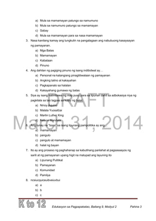 DRAFT
March 31, 2014
Edukasyon sa Pagpapakatao, Baitang 9, Modyul 2 Pahina 3
a) Mula sa mamamayan patungo sa namumuno
b) Mula sa namumuno patungo sa mamamayan
c) Sabay
d) Mula sa mamamayan para sa nasa mamamayan
3. Nasa kanilang kamay ang tungkulin na pangalagaan ang nabubuong kasaysayan
ng pamayanan.
a) Mga Batas
b) Mamamayan
c) Kabataan
d) Pinuno
4. Ang dahilan ng pagiging pinuno ng isang indibidwal ay…
a) Personal na katangiang pinagtitiwalaan ng pamayanan
b) Angking talino at kakayahan
c) Pagkapanalo sa halalan
d) Kakayahang gumawa ng batas
5. Siya ay isang halimbawa ng may puso para sa lipunan dahil sa adbokasiya niya ng
pagkilala sa tao lagpas sa kulay ng balat.
a) Ninoy Aquino
b) Malala Yuosafzai
c) Martin Luther King
d) Nelson Mandela
6. Ang tunay na “boss” sa isang lipunang pampolitika ay ang…
a) mamamayan
b) pangulo
c) pangulo at mamamayan
d) halal ng bayan
7. Ito ay ang proseso ng paghahanap sa kabutihang panlahat at pagsasaayos ng
sarili at ng pamayanan upang higit na matupad ang layuning ito
a) Lipunang Pulitikal
b) Pamayanan
c) Komunidad
d) Pamilya
8. ncsiucquiceuibveiuvbui
a) a
b) b
c) c
 
