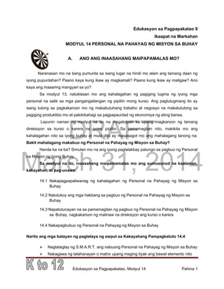 DRAFT
March 31, 2014
Edukasyon sa Pagpapakatao, Modyul 14 Pahina 1
Edukasyon sa Pagpapakatao 9
Ikaapat na Markahan
MODYUL 14 PERSONAL NA PAHAYAG NG MISYON SA BUHAY
A. ANO ANG INAASAHANG MAIPAPAMALAS MO?
Naranasan mo na bang pumunta sa isang lugar na hindi mo alam ang tamang daan ng
iyong pupuntahan? Paano kaya kung ikaw ay magkamali? Paano kung ikaw ay maligaw? Ano
kaya ang maaaring mangyari sa yo?
Sa modyul 13, natuklasan mo ang kahalagahan ng pagiging tugma ng iyong mga
personal na salik sa mga pangangailangan ng pipiliin mong kurso. Ang pagtutugmang ito ay
isang tulong sa pagkakaroon mo ng makabuluhang trabaho at negosyo na makatutulong sa
pagiging produktibo mo at pakikibahagi sa pagpapaunlad ng ekonomiya ng ating bansa.
Layunin naman ng modyul na ito na magabayan ka upang magkaroon ng tamang
direksiyon sa kurso o karera na iyong pipiliin. Sa pamamagitan nito, makikita mo ang
kahalagahan nito sa iyong buhay at mula dito ay masasagot mo ang mahalagang tanong na:
Bakit mahalagang makabuo ng Personal na Pahayag ng Misyon sa Buhay?
Handa ka na ba? Simulan mo na ang iyong paglalakbay patungo sa pagbuo ng Personal
na Misyon ng Iyong Buhay.
Sa modyul na ito, inaasahang maipamamalas mo ang sumusunod na kaalaman,
kakayahan, at pag-unawa:
14.1 Nakapagpapaliwanag ng kahalagahan ng Personal na Pahayag ng Misyon sa
Buhay
14.2 Natutukoy ang mga hakbang sa pagbuo ng Personal na Pahayag ng Misyon sa
Buhay
14.3 Napatutunayan na sa pamamagitan ng pagbuo ng Personal na Pahayag ng Misyon
sa Buhay, nagkakaroon ng malinaw na direksiyon ang kurso o karera
14.4 Nakapagbubuo ng Personal na Pahayag ng Misyon sa Buhay
Narito ang mga batayan ng pagtataya ng awput sa Kakayahang Pampagkatuto 14.4:
 Nagtataglay ng S.M.A.R.T. ang nabuong Personal na Pahayag ng Misyon sa Buhay
 Nakagawa ng talahanayan o matrix upang maging tiyak ang bawat elemento nito
 