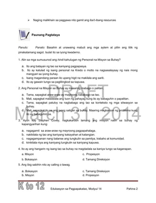 DRAFT
March 31, 2014
Edukasyon sa Pagpapakatao, Modyul 14 Pahina 2
 Naging malikhain sa paggawa nito gamit ang iba’t-ibang resources
Paunang Pagtataya
Panuto: Panato: Basahin at unawaing mabuti ang mga aytem at piliin ang titik ng
pinakatamang sagot. Isulat ito sa iyong kwaderno.
1. Alin sa mga sumusunod ang hindi kahulugan ng Personal na Misyon sa Buhay?
a. Ito ang batayan ng tao sa kaniyang pagpapasya.
b. Ito ay katulad ng isang personal na Kredo o motto na nagsasalaysay ng nais mong
mangyari sa iyong buhay.
c. Isang magandang paraan ito upang higit na makilala ang sarili.
d. Ito ay gawain tungo sa paglilingkod sa kapuwa.
2. Ang Personal na Misyon sa Buhay ay maaaring mabago o palitan.
a. Tama, sapagkat araw-araw ay mayroong nababago sa tao.
b. Mali, sapagkat mawawala ang tuon ng pahayag kung ito ay babaguhin o papalitan.
c. Tama, sapagkat patuloy na nagbabago ang tao sa konteksto ng mga sitwasyon sa
buhay.
d. Mali, sapagkat ito na ang iyong saligan sa buhay. Maaring magkaroon ng problema kung
ito ay babaguhin pa.
3. Ayon kay Stephen Covey, nagkakaroon lamang ang misyon natin sa buhay ng
kapangyarihan kung:
a. nagagamit sa araw-araw ng mayroong pagpapahalaga.
b. nakikilala ng tao ang kaniyang kakayahan at katangian.
c. nagagampanan nang balanse ang tungkulin sa pamilya, trabaho at komunidad.
d. kinikilala niya ang kaniyang tungkulin sa kaniyang kapuwa.
4. Ito ay ang hangarin ng isang tao sa buhay na magdadala sa kaniya tungo sa kaganapan.
a. Misyon c. Propesyon
b. Bokasyon d. Tamang Direksiyon
5. Ang ibig sabihin nito ay calling o tawag.
a. Bokasyon c. Tamang Direksiyon
b. Misyon d. Propesyon
 