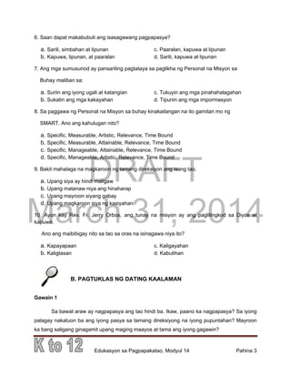 DRAFT
March 31, 2014
Edukasyon sa Pagpapakatao, Modyul 14 Pahina 3
6. Saan dapat makabubuti ang isasagawang pagpapasya?
a. Sarili, simbahan at lipunan c. Paaralan, kapuwa at lipunan
b. Kapuwa, lipunan, at paaralan d. Sarili, kapuwa at lipunan
7. Ang mga sumusunod ay pansariling pagtataya sa paglikha ng Personal na Misyon sa
Buhay maliban sa:
a. Suriin ang iyong ugali at katangian c. Tukuyin ang mga pinahahalagahan
b. Sukatin ang mga kakayahan d. Tipunin ang mga impormasyon
8. Sa paggawa ng Personal na Misyon sa buhay kinakailangan na ito gamitan mo ng
SMART. Ano ang kahulugan nito?
a. Specific, Measurable, Artistic, Relevance, Time Bound
b. Specific, Measurable, Attainable, Relevance, Time Bound
c. Specific, Manageable, Attainable, Relevance, Time Bound
d. Specific, Manageable, Artistic, Relevance, Time Bound
9. Bakit mahalaga na magkaroon ng tamang direksiyon ang isang tao.
a. Upang siya ay hindi maligaw
b. Upang matanaw niya ang hinaharap
c. Upang mayroon siyang gabay
d. Upang magkaroon siya ng kasiyahan
10. Ayon kay Rev. Fr. Jerry Orbos, ang tunay na misyon ay ang paglilingkod sa Diyos at
kapuwa.
Ano ang maibibigay nito sa tao sa oras na isinagawa niya ito?
a. Kapayapaan c. Kaligayahan
b. Kaligtasan d. Kabutihan
B. PAGTUKLAS NG DATING KAALAMAN
Gawain 1
Sa bawat araw ay nagpapasya ang tao hindi ba. Ikaw, paano ka nagpapasya? Sa iyong
palagay nakatuon ba ang iyong pasya sa tamang direksiyong na iyong pupuntahan? Mayroon
ka bang saligang ginagamit upang maging maayos at tama ang iyong gagawin?
 