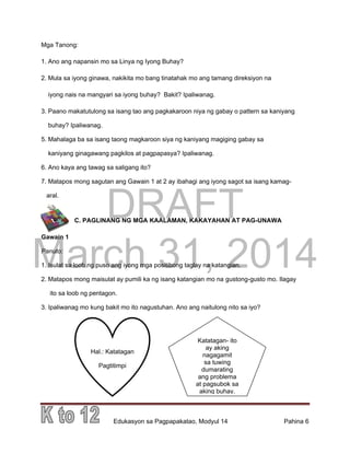 DRAFT
March 31, 2014
Edukasyon sa Pagpapakatao, Modyul 14 Pahina 6
Mga Tanong:
1. Ano ang napansin mo sa Linya ng Iyong Buhay?
2. Mula sa iyong ginawa, nakikita mo bang tinatahak mo ang tamang direksiyon na
iyong nais na mangyari sa iyong buhay? Bakit? Ipaliwanag.
3. Paano makatutulong sa isang tao ang pagkakaroon niya ng gabay o pattern sa kaniyang
buhay? Ipaliwanag.
5. Mahalaga ba sa isang taong magkaroon siya ng kaniyang magiging gabay sa
kaniyang ginagawang pagkilos at pagpapasya? Ipaliwanag.
6. Ano kaya ang tawag sa saligang ito?
7. Matapos mong sagutan ang Gawain 1 at 2 ay ibahagi ang iyong sagot sa isang kamag-
aral.
C. PAGLINANG NG MGA KAALAMAN, KAKAYAHAN AT PAG-UNAWA
Gawain 1
Panuto:
1. Isulat sa loob ng puso ang iyong mga positibong taglay na katangian.
2. Matapos mong maisulat ay pumili ka ng isang katangian mo na gustong-gusto mo. Ilagay
ito sa loob ng pentagon.
3. Ipaliwanag mo kung bakit mo ito nagustuhan. Ano ang naitulong nito sa iyo?
Hal.: Katatagan
Pagtitimpi
Katatagan- ito
ay aking
nagagamit
sa tuwing
dumarating
ang problema
at pagsubok sa
aking buhay.
 