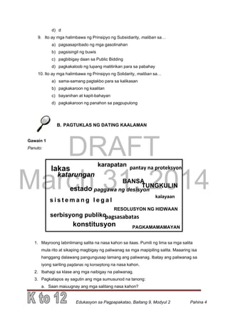 DRAFT
March 31, 2014
Edukasyon sa Pagpapakatao, Baitang 9, Modyul 2 Pahina 4
d) d
9. Ito ay mga halimbawa ng Prinsipyo ng Subsidiarity, maliban sa…
a) pagsasapribado ng mga gasolinahan
b) pagsisingil ng buwis
c) pagbibigay daan sa Public Bidding
d) pagkakaloob ng lupang matitirikan para sa pabahay
10. Ito ay mga halimbawa ng Prinsipyo ng Solidarity, maliban sa…
a) sama-samang pagtakbo para sa kalikasan
b) pagkakaroon ng kaalitan
c) bayanihan at kapit-bahayan
d) pagkakaroon ng panahon sa pagpupulong
B. PAGTUKLAS NG DATING KAALAMAN
Gawain 1
Panuto:
1. Mayroong labinlimang salita na nasa kahon sa itaas. Pumili ng lima sa mga salita
mula rito at sikaping magbigay ng paliwanag sa mga mapipiling salita. Maaaring isa
hanggang dalawang pangungusap lamang ang paliwanag. Ibatay ang paliwanag sa
iyong sariling pagdanas ng konseptong na nasa kahon.
2. Ibahagi sa klase ang mga naibigay na paliwanag.
3. Pagkatapos ay sagutin ang mga sumusunod na tanong:
a. Saan maiuugnay ang mga salitang nasa kahon?
lakas
katarungan
s i s t e m a n g l e g a l
estado
RESOLUSYON NG HIDWAAN
paggawa ng desisyon
kalayaan
pantay na proteksyon
TUNGKULIN
serbisyong publiko
konstitusyon
karapatan
PAGKAMAMAMAYAN
pagsasabatas
BANSA
 
