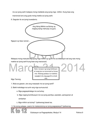 DRAFT
March 31, 2014
Edukasyon sa Pagpapakatao, Modyul 14 Pahina 9
mo sa iyong sarili matapos mong maitakda ang iyong mga mithiin. Kung ikaw ang
manonood ano ang gusto mong makita sa iyong sarili.
6. Sagutan ito sa iyong kuwaderno.
Ngayon ay ikaw naman…
Matapos mong maisulat ang iyong mga mithiin ay iguhit mo sa telebisyon set ang nais mong
makita sa iyong sarili kung ikaw ang manonood.
Mga Tanong:
1. Mula sa gawain, ano ang masasabi mo sa iyong sarili?
2. Bakit mahalaga na suriin ang mga sumusunod:
a. Mga pagpapahalaga mo sa buhay
b. Mga naging kontribusyon mo sa iyong pamilya, paaralan, pamayanan at
simbahan
c. Mga mithiin sa buhay? Ipaliwanag bawat isa.
3. Sa iyong palagay, paano ito makatutulong sa iyong pagpapasya? Ipaliwanag.
Ang Aking Mithiin sa Buhay ay
maging isang mahusay na guro.
Note: larawan ng isang telebisyon
at isang tao na nanonood sa harap
nito. Walang palabas na makikita
sapagkat sila ang guguhit sa loob
nito
 