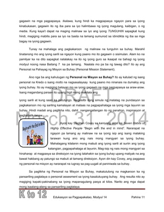 DRAFT
March 31, 2014
Edukasyon sa Pagpapakatao, Modyul 14 Pahina 11
gagawin na mga pagpapasya. Ikalawa, kung hindi ka magpapasya ngayon para sa iyong
kinabukasan, gagawin ito ng iba para sa iyo halimbawa ng iyong magulang, kaibigan, o ng
media. Kung kaya’t dapat na maging malinaw sa iyo ang iyong TUNGUHIN sapagkat kung
hindi, magiging mabilis para sa iyo na basta na lamang sumunod sa idinidikta ng iba sa mga
bagay na iyong gagawin.
Tunay na mahalaga ang pagkakaroon ng malinaw na tunguhin sa buhay. Marahil
tinatanong mo ang iyong sarili sa ngayon kung paano mo ito gagawin o sisimulan. Alam ko na
pamilyar ka na dito sapagkat natalakay na ito ng iyong guro sa ikaapat na bahagi ng iyong
modyul noong nasa Baitang 7 ka pa lamang. Naalala mo pa ba ng tawag dito? Ito ay ang
Personal na Pahayag ng Misyon sa Buhay (Personal Mission Statement).
Ano nga ba ang kahulugan ng Personal na Misyon sa Buhay? Ito ay katulad ng isang
personal na Kredo o isang motto na nagsasalaysay kung paano mo ninanais na dumaloy ang
iyong buhay. Ito ay magiging batayan mo sa iyong gagawin na mga pagpapasya sa araw-araw.
Isang magandang paraan ito upang higit mong makilala ang
iyong sarili at kung saan ka patutungo. Nagsisilbi itong simula ng matatag na pundasyon sa
pagkakaroon mo ng sariling kamalayan at mataas na pagpapahalaga sa iyong mga layunin sa
buhay. Hindi madali ang paglikha nito, dahil nangangailangan ito ng panahon, inspirasyon at
pagbabalik-tanaw.
Ayon kay Stephen Covey sa kaniyang aklat na Seven Habits of
Highly Effective People “Begin with the end in mind”. Nararapat na
ngayon pa lamang ay malinaw na sa iyong isip ang isang malaking
larawan kung ano ang nais mong mangyari sa iyong buhay.
Mahalagang kilalanin mong mabuti ang iyong sarili at suriin ang iyong
katangian, pagpapahalaga at layunin. Mag-isip ng nais mong mangyari sa
hinaharap at magpasya sa direksiyon na iyong tatahakin sa iyong buhay upang matiyak na ang
bawat hakbang ay patungo sa mabuti at tamang direksiyon. Ayon din kay Covey, ang paggawa
ng personal na misyon ay nararapat na iugnay sa pag-uugali at paniniwala sa buhay.
Sa paglikha ng Personal na Misyon sa Buhay, makatutulong na magkaroon ka ng
pansariling pagtataya o personal assesment sa iyong kasalukuyang buhay. Ang resulta nito ay
magiging kapaki-pakinabang sa iyong mapanagutang pasya at kilos. Narito ang mga dapat
mong isaalang-alang sa pansariling pagtataya.
 