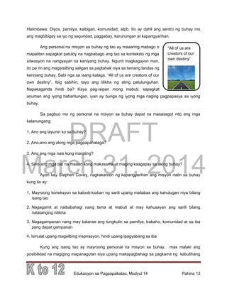 DRAFT
March 31, 2014
Edukasyon sa Pagpapakatao, Modyul 14 Pahina 13
“All of us are
creators of our
own destiny”
Halimbawa: Diyos, pamilya, kaibigan, komunidad, atpb. Ito ay dahil ang sentro ng buhay mo
ang magbibigay sa iyo ng seguridad, paggabay, karunungan at kapangyarihan.
Ang personal na misyon sa buhay ng tao ay maaaring mabago o
mapalitan sapagkat patuloy na nagbabago ang tao sa konteksto ng mga
sitwasyon na nangyayari sa kaniyang buhay. Ngunit magkagayon man,
ito pa rin ang magsisilbing saligan sa pagtahak niya sa tamang landas ng
kaniyang buhay. Sabi nga sa isang kataga, “All of us are creators of our
own destiny”. Ibig sabihin, tayo ang lilikha ng ating patutunguhan.
Napakaganda hindi ba? Kaya pag-isipan mong mabuti, sapagkat
anuman ang iyong hahantungan, iyan ay bunga ng iyong mga naging pagpapasya sa iyong
buhay.
Sa pagbuo mo ng personal na misyon sa buhay dapat na masasagot nito ang mga
katanungang:
1. Ano ang layunin ko sa buhay?
2. Ano-ano ang aking mga pagpapahalaga?
3. Ano ang mga nais kong marating?
4. Sino ang mga tao na maaari kong makasama at maging kaagapay sa aking buhay?
Ayon kay Stephen Covey, nagkakaroon ng kapangyarihan ang misyon natin sa buhay
kung ito ay:
1. Mayroong koneksyon sa kaloob-looban ng sarili upang mailabas ang kahulugan niya bilang
isang tao
2. Nagagamit at naibabahagi nang tama at mabuti at may kahusayan ang sarili bilang
natatanging nilikha
3. Nagagampanan nang may balanse ang tungkulin sa pamilya, trabaho, komunidad at sa iba
pang dapat gampanan
4. Isinulat upang magsilbing inspirasyon, hindi upang ipagyabang sa iba
Kung ang isang tao ay mayroong personal na misyon sa buhay, mas malaki ang
posibilidad na magiging mapanagutan siya upang makapagbahagi sa pagkamit ng kabutihang
 