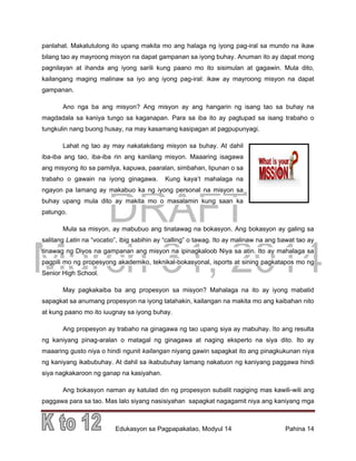 DRAFT
March 31, 2014
Edukasyon sa Pagpapakatao, Modyul 14 Pahina 14
panlahat. Makatutulong ito upang makita mo ang halaga ng iyong pag-iral sa mundo na ikaw
bilang tao ay mayroong misyon na dapat gampanan sa iyong buhay. Anuman ito ay dapat mong
pagnilayan at ihanda ang iyong sarili kung paano mo ito sisimulan at gagawin. Mula dito,
kailangang maging malinaw sa iyo ang iyong pag-iral: ikaw ay mayroong misyon na dapat
gampanan.
Ano nga ba ang misyon? Ang misyon ay ang hangarin ng isang tao sa buhay na
magdadala sa kaniya tungo sa kaganapan. Para sa iba ito ay pagtupad sa isang trabaho o
tungkulin nang buong husay, na may kasamang kasipagan at pagpupunyagi.
Lahat ng tao ay may nakatakdang misyon sa buhay. At dahil
iba-iba ang tao, iba-iba rin ang kanilang misyon. Maaaring isagawa
ang misyong ito sa pamilya, kapuwa, paaralan, simbahan, lipunan o sa
trabaho o gawain na iyong ginagawa. Kung kaya’t mahalaga na
ngayon pa lamang ay makabuo ka ng iyong personal na misyon sa
buhay upang mula dito ay makita mo o masalamin kung saan ka
patungo.
Mula sa misyon, ay mabubuo ang tinatawag na bokasyon. Ang bokasyon ay galing sa
salitang Latin na “vocatio”, ibig sabihin ay “calling” o tawag. Ito ay malinaw na ang bawat tao ay
tinawag ng Diyos na gampanan ang misyon na ipinagkaloob Niya sa atin. Ito ay mahalaga sa
pagpili mo ng propesyong akademiko, teknikal-bokasyonal, isports at sining pagkatapos mo ng
Senior High School.
May pagkakaiba ba ang propesyon sa misyon? Mahalaga na ito ay iyong mabatid
sapagkat sa anumang propesyon na iyong tatahakin, kailangan na makita mo ang kaibahan nito
at kung paano mo ito iuugnay sa iyong buhay.
Ang propesyon ay trabaho na ginagawa ng tao upang siya ay mabuhay. Ito ang resulta
ng kaniyang pinag-aralan o matagal ng ginagawa at naging eksperto na siya dito. Ito ay
maaaring gusto niya o hindi ngunit kailangan niyang gawin sapagkat ito ang pinagkukunan niya
ng kaniyang ikabubuhay. At dahil sa ikabubuhay lamang nakatuon ng kaniyang paggawa hindi
siya nagkakaroon ng ganap na kasiyahan.
Ang bokasyon naman ay katulad din ng propesyon subalit nagiging mas kawili-wili ang
paggawa para sa tao. Mas lalo siyang nasisiyahan sapagkat nagagamit niya ang kaniyang mga
 