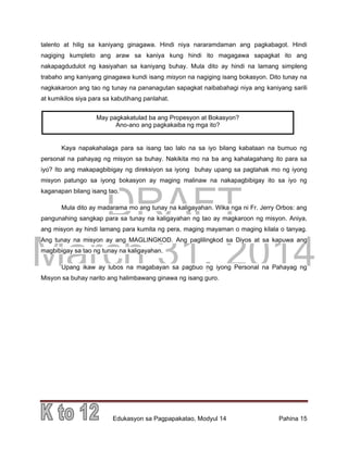 DRAFT
March 31, 2014
Edukasyon sa Pagpapakatao, Modyul 14 Pahina 15
talento at hilig sa kaniyang ginagawa. Hindi niya nararamdaman ang pagkabagot. Hindi
nagiging kumpleto ang araw sa kaniya kung hindi ito magagawa sapagkat ito ang
nakapagdudulot ng kasiyahan sa kaniyang buhay. Mula dito ay hindi na lamang simpleng
trabaho ang kaniyang ginagawa kundi isang misyon na nagiging isang bokasyon. Dito tunay na
nagkakaroon ang tao ng tunay na pananagutan sapagkat naibabahagi niya ang kaniyang sarili
at kumikilos siya para sa kabutihang panlahat.
Kaya napakahalaga para sa isang tao lalo na sa iyo bilang kabataan na bumuo ng
personal na pahayag ng misyon sa buhay. Nakikita mo na ba ang kahalagahang ito para sa
iyo? Ito ang makapagbibigay ng direksiyon sa iyong buhay upang sa pagtahak mo ng iyong
misyon patungo sa iyong bokasyon ay maging malinaw na nakapagbibigay ito sa iyo ng
kaganapan bilang isang tao.
Mula dito ay madarama mo ang tunay na kaligayahan. Wika nga ni Fr. Jerry Orbos: ang
pangunahing sangkap para sa tunay na kaligayahan ng tao ay magkaroon ng misyon. Aniya,
ang misyon ay hindi lamang para kumita ng pera, maging mayaman o maging kilala o tanyag.
Ang tunay na misyon ay ang MAGLINGKOD. Ang paglilingkod sa Diyos at sa kapuwa ang
magbibigay sa tao ng tunay na kaligayahan.
Upang ikaw ay lubos na magabayan sa pagbuo ng iyong Personal na Pahayag ng
Misyon sa buhay narito ang halimbawang ginawa ng isang guro.
May pagkakatulad ba ang Propesyon at Bokasyon?
Ano-ano ang pagkakaiba ng mga ito?
 