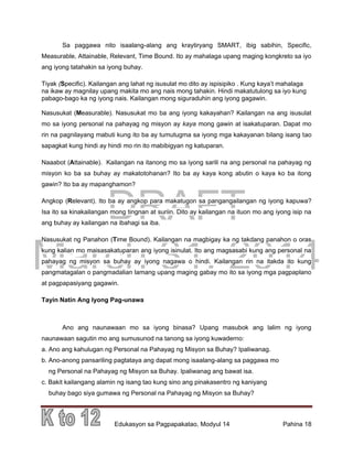DRAFT
March 31, 2014
Edukasyon sa Pagpapakatao, Modyul 14 Pahina 18
Sa paggawa nito isaalang-alang ang kraytiryang SMART, ibig sabihin, Specific,
Measurable, Attainable, Relevant, Time Bound. Ito ay mahalaga upang maging kongkreto sa iyo
ang iyong tatahakin sa iyong buhay.
Tiyak (Specific). Kailangan ang lahat ng isusulat mo dito ay ispisipiko . Kung kaya’t mahalaga
na ikaw ay magnilay upang makita mo ang nais mong tahakin. Hindi makatutulong sa iyo kung
pabago-bago ka ng iyong nais. Kailangan mong siguraduhin ang iyong gagawin.
Nasusukat (Measurable). Nasusukat mo ba ang iyong kakayahan? Kailangan na ang isusulat
mo sa iyong personal na pahayag ng misyon ay kaya mong gawin at isakatuparan. Dapat mo
rin na pagnilayang mabuti kung ito ba ay tumutugma sa iyong mga kakayanan bilang isang tao
sapagkat kung hindi ay hindi mo rin ito mabibigyan ng katuparan.
Naaabot (Attainable). Kailangan na itanong mo sa iyong sarili na ang personal na pahayag ng
misyon ko ba sa buhay ay makatotohanan? Ito ba ay kaya kong abutin o kaya ko ba itong
gawin? Ito ba ay mapanghamon?
Angkop (Relevant). Ito ba ay angkop para makatugon sa pangangailangan ng iyong kapuwa?
Isa ito sa kinakailangan mong tingnan at suriin. Dito ay kailangan na ituon mo ang iyong isip na
ang buhay ay kailangan na ibahagi sa iba.
Nasusukat ng Panahon (Time Bound). Kailangan na magbigay ka ng takdang panahon o oras
kung kalian mo maisasakatuparan ang iyong isinulat. Ito ang magsasabi kung ang personal na
pahayag ng misyon sa buhay ay iyong nagawa o hindi. Kailangan rin na itakda ito kung
pangmatagalan o pangmadalian lamang upang maging gabay mo ito sa iyong mga pagpaplano
at pagpapasiyang gagawin.
Tayin Natin Ang Iyong Pag-unawa
Ano ang naunawaan mo sa iyong binasa? Upang masubok ang lalim ng iyong
naunawaan sagutin mo ang sumusunod na tanong sa iyong kuwaderno:
a. Ano ang kahulugan ng Personal na Pahayag ng Misyon sa Buhay? Ipaliwanag.
b. Ano-anong pansariling pagtataya ang dapat mong isaalang-alang sa paggawa mo
ng Personal na Pahayag ng Misyon sa Buhay. Ipaliwanag ang bawat isa.
c. Bakit kailangang alamin ng isang tao kung sino ang pinakasentro ng kaniyang
buhay bago siya gumawa ng Personal na Pahayag ng Misyon sa Buhay?
 
