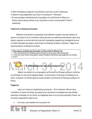 DRAFT
March 31, 2014
Edukasyon sa Pagpapakatao, Modyul 14 Pahina 19
d. Bakit mahalagang magkaroon ng direksiyon ang buhay ng tao? Ipaliwanag.
e. Mayroon bang pagkakaiba ang misyon sa propesyon? Patunayan.
f. Sa iyong palagay makakatulong ba ang pagbuo mo ng Personal na Misyon sa
Buhay upang maging malinaw sa iyo ang karera o kurso na iyong pipiliin? Paano?
Ipaliwanag.
Paghinuha sa Batayang Konsepto
Matapos mong basahin at pagnilayan ang babasahin at gawin ang mga natapos na
gawain sa modyul na ito ay hinahamon kitang gumawa ng malikhaing presentasyon gamit ang
graphic organizer sa iyong nahinuha mula dito. Kailangang masagot ang mahalagang tanong
na: Bakit mahalaga ang pagbuo ng Personal na Pahayag ng Misyon sa Buhay? Ilagay ito sa
iyong kuwaderno at ibahagi ito sa klase.
E. PAGSASABUHAY NG MGA PAGKATUTO
Ngayon ay nabatid mo na ang pagbuo ng Personal na Pahayag ng Misyon sa Buhay
ay mahalaga. Ito ang iyong magiging saligan sa iyong buhay. Kung kaya sa bahaging ito ng
aralin, inaasahan na matutulungan ka upang makabuo ng Personal na Pahayag ng Misyon sa
Buhay.
Pagganap
Isipin mo na ikaw ay magdiriwang ng iyong ika – 50 na kaarawan. Marami kang
inimbitahan na bisita. Sa bahagi ng programa ay nasorpresa ka sapagkat ang mga kakilala,
kapamilya at kaibigan mo na naroon ay magbibigay pala sa iyo ng isang parangal o tribute. Isa-
isa silang magsasalita tungkol sa iyo.
 Ano kaya ang maaalala nila na ginawa mo?
Pag-uugnay ng Batayang Konsepto sa Pag-unlad ko Bilang Tao
1. Ano ang kabuluhan ng Batayang Konsepto sa aking pag-unlad bilang tao?
2. Ano-ano ang maaari kong gawin upang mailapat ang aking mga pagkatuto sa modyul
na ito?
 