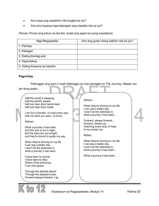 DRAFT
March 31, 2014
Edukasyon sa Pagpapakatao, Modyul 14 Pahina 20
 Ano kaya ang sasabihin nila tungkol sa iyo?
 Ano-ano kayang mga katangian ang maalala nila sa iyo?
Panuto: Punan ang kolum sa iba-iba. Isulat ang sagot sa iyong kuwaderno.
Mga Magsasalita Ano ang gusto mong sabihin nila sa iyo?
1. Pamilya
2. Kaibigan
3. Dating Kamag-aral
4. Kapit-bahay
5. Dating Kasama sa trabaho
Pagninilay
Pakinggan ang awit ni Leah Salongga na may pamagat na The Journey. Maaari mo
din itong awitin.
Half the world is sleeping,
half the world's awake
half can hear their hearts beat
half just hear them break
I am but a traveler, in most every way
Ask me what you want...to know
Refrain.
What a journey it has been
And the end is not in sight
But the stars are out tonight
and they're bound to guide my way
When they're shining on my life
I can see a better day
I won't let the darkness in,
what a journey it has been.
I have been to sorrow
I have been to bliss
Where I'll be tomorrow,
I can only guess
Through the darkest desert
Through the deepest snow,
Forward always forward, I go..
Refrain…
When they're shining on my life
I can see a better day
I won't let the darkness in,
what a journey it has been...
Forward, always forward...
Onward, always up...
Catching every drop of hope
In my empty cup
Refain..
When they're shining on my life
I can see a better day
I won't let the darkness in,
what a journey it has been...
What a journey it has been...
 