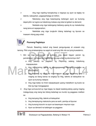 DRAFT
March 31, 2014
Edukasyon sa Pagpapakatao, Baitang 9, Modyul 15 Pahina 2
 Ang mga napiling hanapbuhay o negosyo ay ayon sa taglay na
talento, kakayahan, pagpapahalaga at mithiin;
 Natutukoy ang mga kasanayang kailangan ayon sa kursong
dapat piliin na tugma sa trabahong mataas ang lokal at global na demand;
 Naitatala ang mga kailangang hakbang upang ito ay maisabuhay
nang tama at napapanahon;
 Nakikilala ang mga tungkulin bilang kabahagi ng lipunan sa
inaasam nitong pag-unlad.
Paunang Pagtataya
Panuto: Basahing mabuti ang bawat pangungusap at unawain ang
tanong. Piliin ang pinakaangkop na sagot at isulat ang titik nito sa iyong kuwaderno.
1. Alin sa mga sumusunod na suliranin ang dapat bigyan pansin ng
pamahalaan na maaaring maging susi sa pag-unlad ng ekonomiya nito?
a. Ang patuloy na pagdami ng Pilipinong walang trabahong
mapapasukan
b. Ang dumaraming bilang ng manggagawang Pilipinong inaabuso sa
ibang bansa
c. Ang kawalan ng sapat na impormasyon sa mga trabahong lokal o
maging sa ibang bansa na angkop sa hilig, talento at kakayahan na
ayon sa kursong natapos
d. Ang mga batas na hindi naipapatupad upang makalikom ng buwis sa
kita ng mga manggagawa
2. Ang mga sumusunod ay mga bagay na dapat isaalang-alang upang maging
matagumpay ang isang tao bilang kabahagi sa mundo ng paggawa maliban
sa:
a. Ang kanyang hilig, talento at kakayahan
b. Ang benepisyong makukuha para sa sarili, pamilya at lipunan
c. Ang kursong kukunin na ayon sa kasanayan mayroon siya
d. Ayon sa demand na kailangan sa paggawa
 