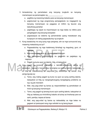DRAFT
March 31, 2014
Edukasyon sa Pagpapakatao, Baitang 9, Modyul 15 Pahina 3
3. Isinasabuhay ng pamahalaan ang kanyang tungkulin sa kanyang
mamamayan sa pamamagitan ng _______________.
a. paglikha ng maraming trabaho para sa kanyang mamamayan
b. paglulunsad ng mga programang pampagkatuto na magagamit ng
kanyang mamamayan sa paggawa at mithiin ng lipunan ang
kabutihang panlahat
c. pagbibigay ng sapat na impormasyon sa mga batas na nilikha para
pangalagaan ang kanyang karapatan
d. pagsasaayos sa sistema ng pamamahala upang mawakasan ang
kurapsyon at maling pagsasabuhay ng tungkulin
4. Kung isasabuhay mo ang iyong mga pangarap, alin sa mga sumusunod ang
maaaring makatulong sa iyo?
a. Pagsasabuhay ng mga kaalamang ibinahagi ng magulang, guro, at
kaibigan
b. Mga kasanayang ayon sa lipunang kinabibilangan
c. Mga karanasang pampagkatuto na gagamitin sa pagtatayo ng
negosyo
d. Pagpili ng kurso ayon sa talento, hilig, at kakayahan
5. Ang pagpili ng kursong akademiko o teknikal-bokasyonal, sining at
palakasan, negosyo o hanapbuhay na angkop sa sariling talento, kakayahan
at hilig ay makatutulong sa pag-unlad ng ekonomiya ng bansa. Ang
pangungusap ay:
a. Tama, ang maling pagpili ng kurso na ayon sa iyong sariling talento,
kakayahan at hilig ay nangangahulugang karagdagang problema sa
isyu ng job mismatch
b. Mali, ang pag-unlad ng bansa ay responsibilidad ng pamahalaan at
hindi ng kanyang mamamayan
c. Tama, ang pagpili ng tamang kurso ayon sariling talento, kakayahan at
hilig ay hakbang sa minimithing trabaho at buhay sa hinaharap para sa
sarili, pamilya, kapwa at bansa
d. Mali, ang pag-unlad ng bansa ay nakasalalay sa mga batas na
gagawin at ipatutupad nang mga naihalal na ng taong bayan
 