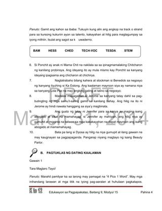 DRAFT
March 31, 2014
Edukasyon sa Pagpapakatao, Baitang 9, Modyul 15 Pahina 4
BAM HESS CHED TECH-VOC TESDA STEM
Panuto: Gamit ang kahon sa ibaba: Tukuyin kung alin ang angkop na track o strand
para sa kursong kukunin ayon sa talento, kakayahan at hilig para magtagumpay sa
iyong mithiin. Isulat ang sagot sa k uwaderno.
6. Si Ponchit ay anak ni Mama Chit na nakilala sa sa ipinagmamalaking Chitcharon
ng kanilang probinsya. Ang ideyang ito ay mula mismo kay Ponchit sa kanyang
ideyang ipagsama ang chicharon at chichirya.
7. Nagtatrabaho bilang kahera at stockman si Benedick sa negosyo
ng kanyang tiyuhing si Ka Estong. Ang kaalaman mayroon siya ay namana niya
sa kanyang Lola Paz na may angking galing at talino sa negosyo.
8. Madalas mapagalitan si Jerome sa kanyang tatay dahil sa pag-
butingting ng mga samu’t-saring gamit sa kanilang bahay. Ang hilig na ito ni
Jerome ay hindi nawala hanggang sa siya’y magbinata.
9. Ang gusto ng tatay ni Jennifer para sa kanya ay maging isang
abogado at sikat na mamahayag, si Jennifer ay mahiyain, ang hilig niya ay
gumuhit at mgpinta na taliwas sa mga kakakayahan na dapat mayroon ang isang
abogado at mamamahayag.
10. Bata pa lang si Dyosa ay hilig na niya gumupit at ilang gawain na
may kaugnayan sa pagpapaganda. Pangarap niyang magtayo ng isang Beauty
Parlor.
B. PAGTUKLAS NG DATING KAALAMAN
Gawain 1
Tara Maglaro Tayo!
Panuto: Marahil pamilyar ka sa larong may pamagat na “4 Pics 1 Word”. May mga
inihandang larawan at mga titik na iyong pag-aaralan at huhulaan pagkatapos.
 