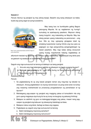 DRAFT
March 31, 2014
Edukasyon sa Pagpapakatao, Baitang 9, Modyul 2 Pahina 6
Gawain 2
Panuto: Bumuo ng pangkat ng may pitong kasapi. Basahin ang isang sitwasyon sa ibaba.
Isulat ang iyong sagot sa iyong kuwaderno.
May isang bus na bumibiyahe galing Baguio
patungong Maynila. Ito ay naglalaman ng humigi’t
kumulang na apatnapung pasahero. Mayroon silang
iisang tunguhin: ang makarating sa Maynila. May iisa
silang paraan upang makarating sa paroroonan – ang
bus. Sila ay may ugnayang ginagawa tulad ng
simpleng kuwentuhan tuwing hihinto ang bus para sa
pagtugon sa mga pangunahing pangangailangan ng
bawat pasahero. May mga batas silang sinusunod
upang huwag mapahamak habang naglalakbay at
alituntunin katulad ng dapat ay may tiket ka upang makasakay. Nagbabayad ang lahat para
sa gastusin ng sasakyan at suweldo ng driver at konduktor.
Sagutin ang mga sumusunod na tanong at talakayin sa isang pangkat.
1. Ano-ano ang mga katangiang nakikita sa sitwasyon na hawig sa isang lipunan?
2. Mula sa mga katangiang ito, maari bang ituring na isang lipunang pampolitika
ang sitwasyong ito? Pangatwiranan.
Ikalawang Bahagi
Panuto:
1. Sa pagkakataong ito ay ang bawat pangkat naman ang mag-iisip ng katulad na
sitwasyon. Anong pagkakataon na inyong nararanasan sa pang-araw-araw na buhay
ang maaaring maihalintulad sa prosesong pinagdadaanan ng pamahalaan at ng
lipunan?
2. Mahalagang pag-usapan ng pangkat ang magiging paksa at konsultahin nila ang
guro upang magpasya siya kung ito ba ay tunay na kaugnay ng paksang hinihingi.
3. Matapos na sabihinh ng guro na katanggap-tanggap ang paksa, maaari nang pag-
usapan ng pangkat ang kabuuan ng sitwasyong ibabahagi sa klase.
4. Matapos mabuo ang lahat, ibahagi sa klase ang nagawa.
5. Pagkatapos ay sagutin ang mga sumusunod na tanong:
a. Bakit mahalagang mayroong samahan?
b. Bakit mahalagang mayroong namumuno?
http://www.cameronnewland.com/how-large-is-
your-school-bus/
 