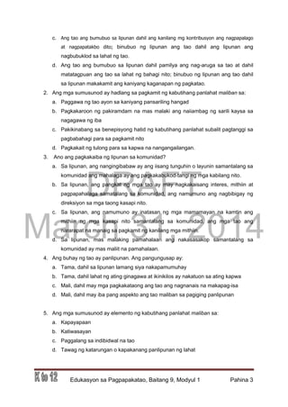 DRAFT
March 31, 2014
Edukasyon sa Pagpapakatao, Baitang 9, Modyul 1 Pahina 3
c. Ang tao ang bumubuo sa lipunan dahil ang kanilang mg kontribusyon ang nagpapalago
at nagpapatakbo dito; binubuo ng lipunan ang tao dahil ang lipunan ang
nagbubuklod sa lahat ng tao.
d. Ang tao ang bumubuo sa lipunan dahil pamilya ang nag-aruga sa tao at dahil
matatagpuan ang tao sa lahat ng bahagi nito; binubuo ng lipunan ang tao dahil
sa lipunan makakamit ang kaniyang kaganapan ng pagkatao.
2. Ang mga sumusunod ay hadlang sa pagkamit ng kabutihang panlahat maliban sa:
a. Paggawa ng tao ayon sa kaniyang pansariling hangad
b. Pagkakaroon ng pakiramdam na mas malaki ang naiiambag ng sarili kaysa sa
nagagawa ng iba
c. Pakikinabang sa benepisyong hatid ng kabutihang panlahat subalit pagtanggi sa
pagbabahagi para sa pagkamit nito
d. Pagkakait ng tulong para sa kapwa na nangangailangan.
3. Ano ang pagkakaiba ng lipunan sa komunidad?
a. Sa lipunan, ang nangingibabaw ay ang iisang tunguhin o layunin samantalang sa
komunidad ang mahalaga ay ang pagkakabukod-tangi ng mga kabilang nito.
b. Sa lipunan, ang pangkat ng mga tao ay may nagkakaisang interes, mithiin at
pagpapahalaga samatalang sa komunidad, ang namumuno ang nagbibigay ng
direksiyon sa mga taong kasapi nito.
c. Sa lipunan, ang namumuno ay inatasan ng mga mamamayan na kamtin ang
mithiin ng mga kasapi nito samantalang sa komunidad, ang mga tao ang
nararapat na manaig sa pagkamit ng kanilang mga mithiin.
d. Sa lipunan, mas malaking pamahalaan ang nakasasakop samantalang sa
komunidad ay mas maliit na pamahalaan.
4. Ang buhay ng tao ay panlipunan. Ang pangungusap ay:
a. Tama, dahil sa lipunan lamang siya nakapamumuhay
b. Tama, dahil lahat ng ating ginagawa at ikinikilos ay nakatuon sa ating kapwa
c. Mali, dahil may mga pagkakataong ang tao ang nagnanais na makapag-isa
d. Mali, dahil may iba pang aspekto ang tao maliban sa pagiging panlipunan
5. Ang mga sumusunod ay elemento ng kabutihang panlahat maliban sa:
a. Kapayapaan
b. Katiwasayan
c. Paggalang sa indibidwal na tao
d. Tawag ng katarungan o kapakanang panlipunan ng lahat
 