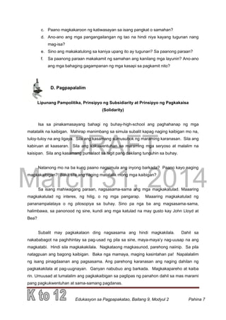 DRAFT
March 31, 2014
Edukasyon sa Pagpapakatao, Baitang 9, Modyul 2 Pahina 7
c. Paano magkakaroon ng katiwasayan sa isang pangkat o samahan?
d. Ano-ano ang mga pangangailangan ng tao na hindi niya kayang tugunan nang
mag-isa?
e. Sino ang makakatulong sa kaniya upang ito ay tugunan? Sa paanong paraan?
f. Sa paanong paraan makakamit ng samahan ang kanilang mga layunin? Ano-ano
ang mga bahaging gagampanan ng mga kasapi sa pagkamit nito?
D. Pagpapalalim
Lipunang Pampolitika, Prinsipyo ng Subsidiarity at Prinsipyo ng Pagkakaisa
(Solidarity)
Isa sa pinakamasayang bahagi ng buhay-high-school ang paghahanap ng mga
matatalik na kaibigan. Mahirap manimbang sa simula subalit kapag naging kaibigan mo na,
tuloy-tuloy na ang ligaya. Sila ang kasamang sumusubok ng maraming karanasan. Sila ang
kabiruan at kaasaran. Sila ang kakuwentuhan sa maraming mga seryoso at malalim na
kaisipan. Sila ang kasamang pumalaot sa higit pang dakilang tunguhin sa buhay.
Natanong mo na ba kung paano nagsimula ang inyong barkada? Paano kayo naging
magkakaibigan? Bakit sila ang naging matatalik mong mga kaibigan?
Sa isang mahiwagang paraan, nagsasama-sama ang mga magkakatulad. Maaaring
magkakatulad ng interes, ng hilig, o ng mga pangarap. Maaaring magkakatulad ng
pananampalataya o ng pilosopiya sa buhay. Sino pa nga ba ang magsasama-sama,
halimbawa, sa panonood ng sine, kundi ang mga katulad na may gusto kay John Lloyd at
Bea?
Subalit may pagkakataon ding nagsasama ang hindi magkakilala. Dahil sa
nakababagot na paghihintay sa pag-usad ng pila sa sine, maya-maya’y nag-uusap na ang
magkatabi. Hindi sila magkakakilala. Nagkataong magkasunod, parehong naiinip. Sa pila
natagpuan ang bagong kaibigan. Baka nga mamaya, maging kasintahan pa! Napalalalim
ng isang pinagdaanan ang pagsasama. Ang parehong karanasan ang naging dahilan ng
pagkakakilala at pag-uugnayan. Ganyan nabubuo ang barkada. Magkakapareho at kaiba
rin. Umuusad at lumalalim ang pagkakaibigan sa paglipas ng panahon dahil sa mas marami
pang pagkukwentuhan at sama-samang pagdanas.
 