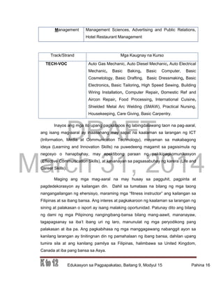DRAFT
March 31, 2014
Edukasyon sa Pagpapakatao, Baitang 9, Modyul 15 Pahina 16
Management Management Sciences, Advertising and Public Relations,
Hotel Restaurant Management
Track/Strand Mga Kaugnay na Kurso
TECH-VOC Auto Gas Mechanic, Auto Diesel Mechanic, Auto Electrical
Mechanic, Basic Baking, Basic Computer, Basic
Cosmetology, Basic Drafting, Basic Dressmaking, Basic
Electronics, Basic Tailoring, High Speed Sewing, Building
Wiring Installation, Computer Repair, Domestic Ref and
Aircon Repair, Food Processing, International Cuisine,
Shielded Metal Arc Welding (SMAW), Practical Nursing,
Housekeeping, Care Giving, Basic Carpentry.
Inayos ang mga ito upang pagkatapos ng labingdalawang taon na pag-aaral,
ang isang mag-aaral ay inaasahang may sapat na kaalaman sa larangan ng ICT
(Information, Media at Communication Technology), mayaman sa makabagong
ideya (Learning and Innovation Skills) na puwedeeng magamit sa pagsisimula ng
negosyo o hanapbuhay, may epektibong paraan ng pakikipagkomunikasyon
(Effective Communication Skills), at kasanayan sa pagsasabuhay ng karera (Life and
Career Skills).
Maging ang mga mag-aaral na may husay sa pagguhit, pagpinta at
pagdedekorasyon ay kailangan din. Dahil sa tumataas na bilang ng mga taong
nangangailangan ng ehersisyo, maraming mga “fitness instructor” ang kailangan sa
Filipinas at sa ibang bansa. Ang interes at pagkakaroon ng kaalaman sa larangan ng
sining at palakasan o isport ay isang malaking oportunidad. Patunay dito ang bilang
ng dami ng mga Pilipinong nangingibang-bansa bilang mang-aawit, mananayaw,
tagapagsanay sa iba’t ibang uri ng laro, manunulat ng mga peryodikong pang
palakasan at iba pa. Ang pagkabihasa ng mga manggagawang nabanggit ayon sa
kanilang larangan ay tinitingnan din ng pamahalaan ng ibang bansa, dahilan upang
tumira sila at ang kanilang pamilya sa Filipinas, halimbawa sa United Kingdom,
Canada at iba pang bansa sa Asya.
 