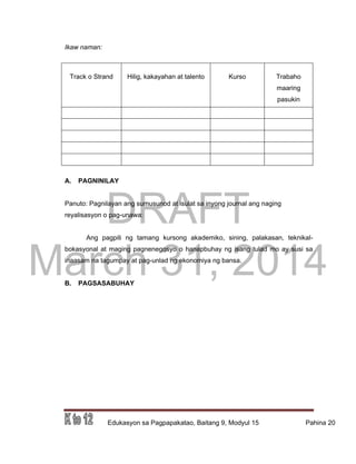 DRAFT
March 31, 2014
Edukasyon sa Pagpapakatao, Baitang 9, Modyul 15 Pahina 20
Ikaw naman:
Track o Strand Hilig, kakayahan at talento Kurso Trabaho
maaring
pasukin
A. PAGNINILAY
Panuto: Pagnilayan ang sumusunod at isulat sa inyong journal ang naging
reyalisasyon o pag-unawa:
Ang pagpili ng tamang kursong akademiko, sining, palakasan, teknikal-
bokasyonal at maging pagnenegosyo o hanapbuhay ng isang tulad mo ay susi sa
inaasam na tagumpay at pag-unlad ng ekonomiya ng bansa.
B. PAGSASABUHAY
 