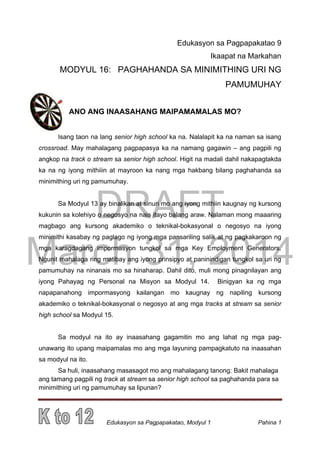DRAFT
March 31, 2014
Edukasyon sa Pagpapakatao, Modyul 1 Pahina 1
Edukasyon sa Pagpapakatao 9
Ikaapat na Markahan
MODYUL 16: PAGHAHANDA SA MINIMITHING URI NG
PAMUMUHAY
ANO ANG INAASAHANG MAIPAMAMALAS MO?
Isang taon na lang senior high school ka na. Nalalapit ka na naman sa isang
crossroad. May mahalagang pagpapasya ka na namang gagawin – ang pagpili ng
angkop na track o stream sa senior high school. Higit na madali dahil nakapagtakda
ka na ng iyong mithiiin at mayroon ka nang mga hakbang bilang paghahanda sa
minimithing uri ng pamumuhay.
Sa Modyul 13 ay binalikan at sinuri mo ang iyong mithiin kaugnay ng kursong
kukunin sa kolehiyo o negosyo na nais itayo balang araw. Nalaman mong maaaring
magbago ang kursong akademiko o teknikal-bokasyonal o negosyo na iyong
minimithi kasabay ng paglago ng iyong mga pansariling salik at ng pagkakaroon ng
mga karagdagang impormasyon tungkol sa mga Key Employment Generators.
Ngunit mahalaga ring matibay ang iyong prinsipyo at paninindigan tungkol sa uri ng
pamumuhay na ninanais mo sa hinaharap. Dahil dito, muli mong pinagnilayan ang
iyong Pahayag ng Personal na Misyon sa Modyul 14. Binigyan ka ng mga
napapanahong impormasyong kailangan mo kaugnay ng napiling kursong
akademiko o teknikal-bokasyonal o negosyo at ang mga tracks at stream sa senior
high school sa Modyul 15.
Sa modyul na ito ay inaasahang gagamitin mo ang lahat ng mga pag-
unawang ito upang maipamalas mo ang mga layuning pampagkatuto na inaasahan
sa modyul na ito.
Sa huli, inaasahang masasagot mo ang mahalagang tanong: Bakit mahalaga
ang tamang pagpili ng track at stream sa senior high school sa paghahanda para sa
minimithing uri ng pamumuhay sa lipunan?
 