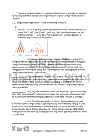 DRAFT
March 31, 2014
Edukasyon sa Pagpapakatao, Modyul 1 Pahina 3
____Tignan ang ginawang talaan ng mga pamimiliang kurso o negosyo at magkalap
ng mga napapanahon at angkop na impormasyon tungkol sa mga napiling kurso o
negosyo
____ Magtakda ng mga mithiin – short-term at long-term goal
B.
C. Panuto: Tukuyin kung ang organisasyong inilalarawan sa bawat anekdota ay
isang “flat” o “tall” organization”. Iguhit ang ( ) sa patlang kung ito ay “flat
organization” at ( ) kung ito ay “tall organization”. Gamiting batayan o
reference ang sumusunod na larawan:
____________1. Ang Microsoft Corporation ay itinatag ni Bill Gates noong 1975.
Isang halimbawa ng bagong estruktura ng organisasyon ang Microsoft. Binibigyang
halaga dito ang pagiging produktibo ng mga manggagawang may natatanging
kasanayan sa teknolohiya. Hindi mahalaga dito ang posisyon o rango. Ang mga
manggagawa ay tinitingnan bilang mas mahalaga kaysa sa mga tagapangasiwa at
mga tagapamanihala sa organisasyon.
____________2. Ang kumpanyang Starbucks ay kabilang sa top 100 industries sa
daigdig. Isa sa sekreto sa kanilang tagumpay ang kanilang pagbibigay ng higit na
mataas na pasahod para sa kanilang mga manggagawa. Binibigyan din sila ng
pagkakataong magmay-ari ng shares o stocks. Tila kasosyo kung ituring ang mga
manggagawa dito.
____________3. Ang Kagawaran ng Edukasyon ay isang uri ng organisasyon kung
saan dahil sa napakalaking bilang ng mga kasapi dito ay nangangailangan ng higit
na maraming namamahala at tagapangasiwa sa iba’t ibang Rehiyon at Siyudad.
____________4. Ang Trumphet Manufacturing Firm ay isang pagawaan ng mga
instrumento para sa mga banda. Ang kumpanya ay may iba’t ibang sangay at units.
Bawat isa ay may division heads at unit heads. Ang unit heads ay under sa mga
division heads. Bawat division at unit ay may kanya-kanyang gawain at tungkullin.
Pinangangasiwaan naman ng isang supervisor ang bawat grupo ng division sa ilalim
ng isang area.
“Flat”“Tall”
 
