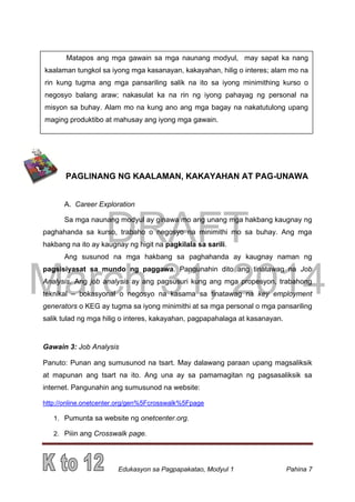DRAFT
March 31, 2014
Edukasyon sa Pagpapakatao, Modyul 1 Pahina 7
Matapos ang mga gawain sa mga naunang modyul, may sapat ka nang
kaalaman tungkol sa iyong mga kasanayan, kakayahan, hilig o interes; alam mo na
rin kung tugma ang mga pansariling salik na ito sa iyong minimithing kurso o
negosyo balang araw; nakasulat ka na rin ng iyong pahayag ng personal na
misyon sa buhay. Alam mo na kung ano ang mga bagay na nakatutulong upang
maging produktibo at mahusay ang iyong mga gawain.
PAGLINANG NG KAALAMAN, KAKAYAHAN AT PAG-UNAWA
A. Career Exploration
Sa mga naunang modyul ay ginawa mo ang unang mga hakbang kaugnay ng
paghahanda sa kurso, trabaho o negosyo na minimithi mo sa buhay. Ang mga
hakbang na ito ay kaugnay ng higit na pagkilala sa sarili.
Ang susunod na mga hakbang sa paghahanda ay kaugnay naman ng
pagsisiyasat sa mundo ng paggawa. Pangunahin dito ang tinatawag na Job
Analysis. Ang job analysis ay ang pagsusuri kung ang mga propesyon, trabahong
teknikal – bokasyonal o negosyo na kasama sa tinatawag na key employment
generators o KEG ay tugma sa iyong minimithi at sa mga personal o mga pansariling
salik tulad ng mga hilig o interes, kakayahan, pagpapahalaga at kasanayan.
Gawain 3: Job Analysis
Panuto: Punan ang sumusunod na tsart. May dalawang paraan upang magsaliksik
at mapunan ang tsart na ito. Ang una ay sa pamamagitan ng pagsasaliksik sa
internet. Pangunahin ang sumusunod na website:
http://online.onetcenter.org/gen%5Fcrosswalk%5Fpage
1. Pumunta sa website ng onetcenter.org.
2. Piiin ang Crosswalk page.
 