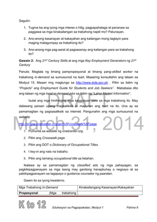 DRAFT
March 31, 2014
Edukasyon sa Pagpapakatao, Modyul 1 Pahina 9
Sagutin:
1. Tugma ba ang iyong mga interes o hilig, pagpapahalaga at pananaw sa
paggawa sa mga kinakailangan sa trabahong napili mo? Patunayan.
2. Ano-anong kasanayan at kakayahan ang kailangan mong taglayin para
maging matagumpay sa trabahong ito?
3. Ano-anong mga pag-aaral at pagsasanay ang kailangan para sa trabahong
ito?
Gawain 2: Ang 21st
Century Skills at ang mga Key Employment Generators ng 21st
Century
Panuto: Magtala ng limang pampropesyonal at limang pang-skilled worker na
trabahong in-demand sa sumusunod na tsart. Maaaring konsultahin ang talaan sa
Modyul 15. Maaari ring magtungo sa http://www.dole.gov.ph . Piliin sa ilalim ng
“Projects” ang Employment Guide for Students and Job Seekers”. Mababasa dito
ang talaan ng mga local in-demand jobs sa ilalim ng “Labor Market Information”.
Isulat ang mga hinihinging mga kasanayan para sa mga trabahong ito. May
dalawang paraan upang magsaliksik at mapunan ang tsart na ito. Una ay sa
pamamagitan ng pagsasaliksik sa internet. Pangunahin ang mga sumusunod na
website:
http://online.onetcenter.org/gen%5Fcrosswalk%5Fpage
1. Pumunta sa website ng onetcenter.org.
2. Piliin ang Crosswalk page.
3. Piliin ang DOT o Dictionary of Occupational Titles.
4. I key-in ang nais na trabaho.
5. Piliin ang tamang occupational title sa listahan.
Ikalawa ay sa pamamagitan ng classified ads ng mga pahayagan, sa
pagkikipagpanayam sa mga taong may ganitong hanapbuhay o negosyo at sa
pakikipagpanayam sa tagapayo o guidance counselor ng paaralan.
Gawin ito sa iyong kwaderno.
Mga Trabahong In-Demand Kinakailangang Kasanayan/Kakayahan
Propesyonal (Mga trabahong
 