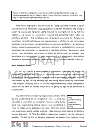 DRAFT
March 31, 2014
Edukasyon sa Pagpapakatao, Baitang 9, Modyul 2 Pahina 9
Ito ang kinakaharap ng lipunan ang makagawa at maging produktibo sa harap ng
maraming mga kulturang ito. Maging isa pa rin ang direksyon ng bayan sa dami ng mga
tinig at lugar na gustong tunguhan ng mga tao.
Ang
pamamahala ay
usapin ng
pagkakaloob ng
tiwala.
Hindi madali ang sagot sa mga tanong na ito. Isang pagsisikap na abutin at tuparin
ang makabubuti sa nakararami ang pagpapatakbo ng lipunan. Pampolitika ang tawag sa
paraan ng pagsasaayos ng lipunan upang masiguro na ang mga bawat isa ay malayang
magkaroon ng maayos na pamumuhay, makamit ang pansariling mithiin sabay ang
kabutihang panlahat. Ang pamahalaan ang nangunguna sa gawaing ito. Tungkulin ng
pamahalaan na isatitik sa batas ang mga pagpapahalaga at adhikain ng mga mamamayan.
Magtatatag ang pamahalaan ng mga estruktura na maninigurong nakakamit ng mga tao ang
kanilang batayang pangangailangan. Mag-iipon, mag-iingat, at magbabahagi ng yaman ang
pamahalaan sa pamamagitan ng pagbubuwis at pagbibigay-serbisyo. Sa ugnayang pang-
mundo, ang pamahalaan ang mukha ng estado sa internasyonal na larangan. Ang
pamahalaan ang magpapatupad ng batas upang matiyak ang soberanya at mapanatili ang
seguridad at kapayapaan sa loob ng bansa na kailangan sa pagiging produktibo ng lipunan.
Isang Kaloob ng Tiwala
Sa laki ng tungkulin at kapangyarihan ng pamahalaan, may tukso na tingnan ang
pamahalaan bilang nasa itaas ng mga tao. Palibhasa nasa kamay ng mga namumuno ang
kapangyarihan na bigyang-direksyon ang kasaysayan at kinabukasan ng estado, itinuturing
kung minsan ng mga tao ang kanilang mga sarili bilang sakop lamang ng pamahalaan.
Totoo ito ngunit kailangang idiin at ulit-ulitin na ang pamamahala ay kaloob ng mga tao sa
kapwa nila tao dahil sa nakikita nilang husay at galing ng mga ito sa pamumuno at
pangangasiwa.
Ang pamamahala ay usapin ng pagkakaloob ng tiwala. Hindi
iba ang pagtitiwalang ito sa ipinagkaloob natin sa ating mga
kabarkada o kasamahan sa pamayanan minsan sa ating buhay.
Iyong mga pagkakataong biglang nagyaya ang kabarkadang si
Tonio na maligo sa ilog pagkatapos ng klase. Hindi siya namilit
pero sumama ang buong barkada sa kanya. Nag-enjoy ang lahat, salamat at nakinig sa
kanyang pag-aaya! Si Aling Cora biglang nagtawag na magtanim ng mga halaman sa
paaralan. At dahil sa tindi ng kanyang pagkagusto sa gawaing iyon, mahusay niyang
 
