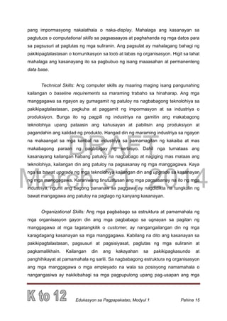 DRAFT
March 31, 2014
Edukasyon sa Pagpapakatao, Modyul 1 Pahina 15
pang impormasyong nakalathala o naka-display. Mahalaga ang kasanayan sa
pagtutuos o computational skills sa pagsasaayos at paghahanda ng mga datos para
sa pagsusuri at paglutas ng mga suliranin. Ang pagsulat ay mahalagang bahagi ng
pakikipagtalastasan o komunikasyon sa loob at labas ng organisasyon. Higit sa lahat
mahalaga ang kasanayang ito sa pagbubuo ng isang maaasahan at permanenteng
data base.
Technical Skills: Ang computer skills ay maaring maging isang pangunahing
kailangan o baseline requirements sa maraming trabaho sa hinaharap. Ang mga
manggagawa sa ngayon ay gumagamit ng patuloy na nagbabagong teknolohiya sa
pakikipagtalastasan, pagkuha at paggamit ng impormasyon at sa industriya o
produksiyon. Bunga ito ng pagpili ng industriya na gamitin ang makabagong
teknolohiya upang pataasin ang kahusayan at pabilisin ang produksiyon at
pagandahin ang kalidad ng produkto. Hangad din ng maraming industriya sa ngayon
na makaangat sa mga karibal na industriya sa pamamagitan ng kakaiba at mas
makabagong paraan ng pagbibigay ng serbisyo. Dahil nga tumataas ang
kasanayang kailangan habang patuloy na nagbabago at nagiging mas mataas ang
teknolohiya, kailangan din ang patuloy na pagsasanay ng mga manggagawa. Kaya
nga sa bawat upgrade ng mga teknolohiya kailangan din ang upgrade sa kasanayan
ng mga manggagawa. Karaniwang tinutustusan ang mga pagsasanay na ito ng mga
industriya, ngunit ang bagong pananaw sa paggawa ay nagdidikta na tungkulin ng
bawat mangagawa ang patuloy na paglago ng kanyang kasanayan.
Organizational Skills: Ang mga pagbabago sa estruktura at pamamahala ng
mga organisasyon gayon din ang mga pagbabago sa ugnayan sa pagitan ng
manggagawa at mga tagatangkilik o customer, ay nangangailangan din ng mga
karagdagang kasanayan sa mga manggagawa. Kabilang na dito ang kasanayan sa
pakikipagtalastasan, pagsusuri at pagsisiyasat, paglutas ng mga suliranin at
pagkamalikhain. Kailangan din ang kakayahan sa pakikipagkasundo at
panghihikayat at pamamahala ng sarili. Sa nagbabagong estruktura ng organisasyon
ang mga manggagawa o mga empleyado na wala sa posisyong namamahala o
nangangasiwa ay nakikibahagi sa mga pagpupulong upang pag-usapan ang mga
 