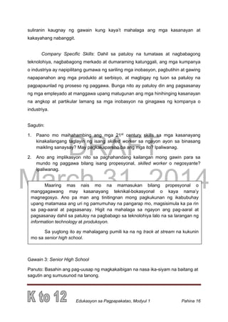 DRAFT
March 31, 2014
Edukasyon sa Pagpapakatao, Modyul 1 Pahina 16
suliranin kaugnay ng gawain kung kaya’t mahalaga ang mga kasanayan at
kakayahang nabanggit.
Company Specific Skills: Dahil sa patuloy na tumataas at nagbabagong
teknolohiya, nagbabagong merkado at dumaraming katunggali, ang mga kumpanya
o industriya ay napipilitang gumawa ng sariling mga inobasyon, pagbutihin at gawing
napapanahon ang mga produkto at serbisyo, at magbigay ng tuon sa patuloy na
pagpapaunlad ng proseso ng paggawa. Bunga nito ay patuloy din ang pagsasanay
ng mga empleyado at manggawa upang matugunan ang mga hinihinging kasanayan
na angkop at partikular lamang sa mga inobasyon na ginagawa ng kompanya o
industriya.
Sagutin:
1. Paano mo maihahambing ang mga 21st
century skills sa mga kasanayang
kinakailangang taglayin ng isang skilled worker sa ngayon ayon sa binasang
maikling sanaysay? May pagkakapareho ba ang mga ito? Ipaliwanag.
2. Ano ang implikasyon nito sa paghahandang kailangan mong gawin para sa
mundo ng paggawa bilang isang propesyonal, skilled worker o negosyante?
Ipaliwanag.
Gawain 3: Senior High School
Panuto: Basahin ang pag-uusap ng magkakaibigan na nasa ika-siyam na baitang at
sagutin ang sumusunod na tanong.
Maaring mas nais mo na mamasukan bilang propesyonal o
manggagawang may kasanayang teknikal-bokasyonal o kaya nama’y
magnegosyo. Ano pa man ang tinitingnan mong pagkukunan ng ikabubuhay
upang matamasa ang uri ng pamumuhay na pangarap mo, magsisimula ka pa rin
sa pag-aaral at pagsasanay. Higit na mahalaga sa ngayon ang pag-aaral at
pagsasanay dahil sa patuloy na pagbabago sa teknolohiya lalo na sa larangan ng
information technology at produksyon.
Sa yugtong ito ay mahalagang pumili ka na ng track at stream na kukunin
mo sa senior high school.
 