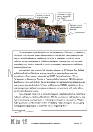 DRAFT
March 31, 2014
Edukasyon sa Pagpapakatao, Modyul 1 Pahina 17
Malapit na tayong
mag senior high
school.
Sa pamamagitan ng senior high school ang Kagawaran ng Edukasyon ay naglalayong
ihanda ang mga mag-aaral upang makapagpatuloy ng pag-aaral ng kursong akademiko sa
kolehiyo, teknikal-bokasyonal o sa larangan ng sining at palakasan. Layunin din nito na
mabigyan ng mga napapanahon at globally competitive na kasanayan ang mga mag-aaral
upang tiyakin ang kanilang pagpasok sa mundo ng paggawa o pagnenegosyo pagkatapos
ang senior high school.
Ang kurikulum para sa senior high school ay nakaayon sa 21st Century Core Skills at
sa College Readiness Standards; ang mga pamantayan sa pagkatuto para sa mga
specialization o focus areas ay nakaangkla sa TESDA Training Regulations (TR) ng
Pangasiwaan sa Edukasyong Teknikal at Pagpapaunlad ng Kasanayan (TESDA), National
Qualifications Framework/ Industry Standards at talaan ng mga kinakailangang kasanayan sa
pagtratrabaho ayon sa Department of Labor and Employment (DOLE). Magkakaroon din ng
asignatura para sa mga kasanayan sa pagnenegosyo o entrepreneurial skills sa ika-labing –
isa at ika-labindalawang baitang.
Kung ang napili mong track ay teknikal-bokasyonal o palakasan at sining, maaari kang
mabigyan ng tinatawag na National Certification (NC). Ito ang katibayan na tinataglay mo ang
mga kinakailangang kasanayan ayon sa hinihinging pamantayan sa kahusayan ng Philippine
TVET Qualification and Certification System (PTQCS) ng TESDA. Pasaporte mo iyan upang
makapagtrabaho pagkatapos ng senior high school. Ang galing ‘di ba?
Mahalagang bahagi ng
K to 12 Program ang
Senior High School!
Tugon ito sa job
mismatch o ang hindi
pagkakatugma ng mga
kailangan ng KEG at ng
labor force ng bansa!
Kailangan ba talaga
tayong mag-senior
high school?
Bakit ang kuya ko
hanggang fourth
year lang?
 