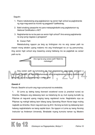 DRAFT
March 31, 2014
Edukasyon sa Pagpapakatao, Modyul 1 Pahina 18
Sagutin:
1. Paano nakatutulong ang pagkakaroon ng senior high school sa paghahanda
ng mga mag-aaral sa mundo ng paggawa? Ipalliwanag.
2. Bakit sinabing pasaporte mo para makapagtrabaho ang pagkakaroon ng
National Certification o NC?
3. Naghahanda ka na ba para sa senior high school? Ano-anong paghahanda
na ang iyong nagawa o ginagawa?
B. Career Path
Makabubuting ngayon pa lang ay tinitingnan mo na ang career path na
maaari mong tahakin upang matamo mo ang hinahangad na uri ng pamumuhay.
Ang senior high school ang maaaring unang hakbang mo sa pagtahak sa career
path na ito.
Ang career path ay tumutukoy sa mga pagsasanay, pag-aaral, posisyon o
iba’t ibang trabaho, at mga paghahanda na ating pinagdaraanan upang matamo ang
ating nais na uri ng pamumuhay o career goal.
Gawain 4
Panuto: Basahin at suriin ang mga sumusunod na anekdota.
1. Si Lorna ay dating isang licensed vocational nurse (o practical nurse) sa
Amerika. Matapos ang dalawang taon sa trabahong ito ay muli siyang bumalik ng
Pilipinas at nag-aral upang maging isang registered nurse. Nagtrabaho siya sa
Pilipinas ng mahigit tatlong taon bilang isang Operating Room Nurse bago muling
nagbalik sa Amerika. Doon nag-aral siya ng M.S. Nursing sa loob ng dalawang taon
habang nagtratrabaho sa isang ospital doon. Sa ngayon si Lorna ay isang Nursing
Instructor sa Anderson University. Binabalak niyang kumuha naman ng Masters
Ano nga ba ang career path? Bakit ito
mahalaga?
 