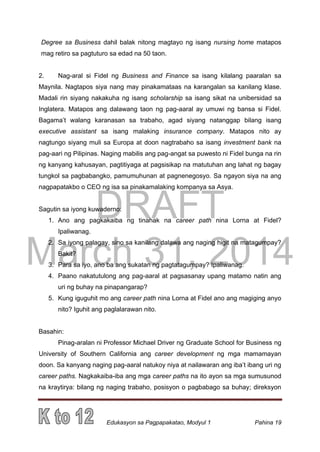 DRAFT
March 31, 2014
Edukasyon sa Pagpapakatao, Modyul 1 Pahina 19
Degree sa Business dahil balak nitong magtayo ng isang nursing home matapos
mag retiro sa pagtuturo sa edad na 50 taon.
2. Nag-aral si Fidel ng Business and Finance sa isang kilalang paaralan sa
Maynila. Nagtapos siya nang may pinakamataas na karangalan sa kanilang klase.
Madali rin siyang nakakuha ng isang scholarship sa isang sikat na unibersidad sa
Inglatera. Matapos ang dalawang taon ng pag-aaral ay umuwi ng bansa si Fidel.
Bagama’t walang karanasan sa trabaho, agad siyang natanggap bilang isang
executive assistant sa isang malaking insurance company. Matapos nito ay
nagtungo siyang muli sa Europa at doon nagtrabaho sa isang investment bank na
pag-aari ng Pilipinas. Naging mabilis ang pag-angat sa puwesto ni Fidel bunga na rin
ng kanyang kahusayan, pagtitiyaga at pagsisikap na matutuhan ang lahat ng bagay
tungkol sa pagbabangko, pamumuhunan at pagnenegosyo. Sa ngayon siya na ang
nagpapatakbo o CEO ng isa sa pinakamalaking kompanya sa Asya.
Sagutin sa iyong kuwaderno:
1. Ano ang pagkakaiba ng tinahak na career path nina Lorna at Fidel?
Ipaliwanag.
2. Sa iyong palagay, sino sa kanilang dalawa ang naging higit na matagumpay?
Bakit?
3. Para sa iyo, ano ba ang sukatan ng pagtatagumpay? Ipaliwanag.
4. Paano nakatutulong ang pag-aaral at pagsasanay upang matamo natin ang
uri ng buhay na pinapangarap?
5. Kung iguguhit mo ang career path nina Lorna at Fidel ano ang magiging anyo
nito? Iguhit ang paglalarawan nito.
Basahin:
Pinag-aralan ni Professor Michael Driver ng Graduate School for Business ng
University of Southern California ang career development ng mga mamamayan
doon. Sa kanyang naging pag-aaral natukoy niya at nailawaran ang iba’t ibang uri ng
career paths. Nagkakaiba-iba ang mga career paths na ito ayon sa mga sumusunod
na kraytirya: bilang ng naging trabaho, posisyon o pagbabago sa buhay; direksyon
 