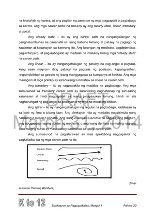 DRAFT
March 31, 2014
Edukasyon sa Pagpapakatao, Modyul 1 Pahina 20
na tinatahak ng karera; at ang pagitan ng panahon ng mga pagpapalit o pagbabago
sa karera. Ang mga career paths na natukoy ay ang steady state, linear, transitory,
at spiral.
Ang steady state – ito ay ang career path na nangangailangan ng
panghabambuhay na pananatili sa isang trabaho lamang at patuloy na paglago ng
kaalaman at kasanayan sa karerang ito. Ang larangan ng medisina, pagdedentista,
pag-iinhinyero, at pag-aabogado ay madalas na matukoy bilang mga “steady state”
na career path.
Ang linear – ito ay nangangahulugan ng patuloy na pag-angat o pagtaas,
kung saan mayroon ding patuloy na pagtaas ng posisyon, kapangyarihan,
responsibilidad sa gawain ng ibang manggagawa sa kumpanya at kinikita. Ang mga
managers at mga politiko ay karaniwang tumatahak sa linear na career path.
Ang transitory – ito ay nagpapakita ng madalas na pagbabago. Ang mga
sumusunod sa transitory career path ay karaniwang naghahanap ng sari-saring
karanasan at hindi nagpapatali sa isang pinapasukan lamang. Hindi rin sila
naghahangad ng pag-angat sa posisyon o ng higit na malaking kikitain.
Ang spiral – ito ay nangangahulugan ng regular na pagbabago, kadalasan ay
sa loob ng lima o pitong taon. Ang direksyon nito ay madalas nagsisimula nang
pahalang o lateral o pababa. Ang isang business executive na nagpasyang magturo,
ang abogadong naging doktor ng medisina, o ang isang dentista na muling nag-aral
para maging nurse ay masasabing tumatahak sa spiral career path.
Ang sumusunod na paglalarawan ay mas epektibong nagpapakita ng
pagkakaiba-iba ng mga career path na ito.
(Sinipi
sa Career Planning Workbook)
 