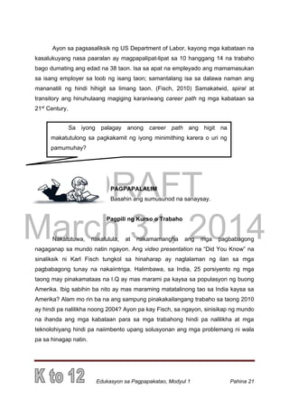 DRAFT
March 31, 2014
Edukasyon sa Pagpapakatao, Modyul 1 Pahina 21
Ayon sa pagsasaliksik ng US Department of Labor, kayong mga kabataan na
kasalukuyang nasa paaralan ay magpapalipat-lipat sa 10 hanggang 14 na trabaho
bago dumating ang edad na 38 taon. Isa sa apat na empleyado ang mamamasukan
sa isang employer sa loob ng isang taon; samantalang isa sa dalawa naman ang
mananatili ng hindi hihigit sa limang taon. (Fisch, 2010) Samakatwid, spiral at
transitory ang hinuhulaang magiging karaniwang career path ng mga kabataan sa
21st
Century.
PAGPAPALALIM
Basahin ang sumusunod na sanaysay.
Pagpili ng Kurso o Trabaho
Nakatutuwa, nakalulula, at nakamamangha ang mga pagbabagong
nagaganap sa mundo natin ngayon. Ang video presentation na “Did You Know” na
sinaliksik ni Karl Fisch tungkol sa hinaharap ay naglalaman ng ilan sa mga
pagbabagong tunay na nakaiintriga. Halimbawa, sa India, 25 porsiyento ng mga
taong may pinakamataas na I.Q ay mas marami pa kaysa sa populasyon ng buong
Amerika. Ibig sabihin ba nito ay mas maraming matatalinong tao sa India kaysa sa
Amerika? Alam mo rin ba na ang sampung pinakakailangang trabaho sa taong 2010
ay hindi pa nalilikha noong 2004? Ayon pa kay Fisch, sa ngayon, sinisikap ng mundo
na ihanda ang mga kabataan para sa mga trabahong hindi pa nalilikha at mga
teknolohiyang hindi pa naiimbento upang solusyonan ang mga problemang ni wala
pa sa hinagap natin.
Sa iyong palagay anong career path ang higit na
makatutulong sa pagkakamit ng iyong minimithing karera o uri ng
pamumuhay?
 