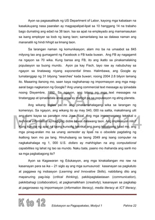 DRAFT
March 31, 2014
Edukasyon sa Pagpapakatao, Modyul 1 Pahina 22
Ayon sa pagsasaliksik ng US Department of Labor, kayong mga kabataan na
kasalukuyang nasa paaralan ay magpapalipat-lipat sa 10 hanggang 14 na trabaho
bago dumating ang edad na 38 taon. Isa sa apat na empleyado ang mamamasukan
sa isang employer sa loob ng isang taon; samantalang isa sa dalawa naman ang
mananatili ng hindi hihigit sa limang taon.
Sa larangan naman ng komunikasyon; alam mo ba na umaabot sa 845
milyong tao ang gumagamit ng Facebook o FB kada buwan. Ang FB ay nagagamit
na ngayon sa 70 wika. Kung bansa ang FB, ito ang ikatlo sa pinakamalaking
populasyon sa buong mundo. Ayon pa kay Fisch, tayo raw ay nabubuhay sa
ngayon sa tinatawag niyang exponential times. Halimbawa, ang Google ay
tumatanggap ng 31 bilyong “searches” kada buwan; noong 2004 2.8 bilyon lamang
ito. Maaaring itanong mo, saan kaya naghahanap ng impormasyon ang mga mag-
aaral bago nagkaroon ng Google? Ang unang commercial text message ay ipinadala
noong Disyembre, 1992. Sa ngayon, ang bilang ng mga text messages na
tinatanggap at ipinadadala araw-araw ay mahigit pa sa populasyon ng ating planeta.
Ang wikang Ingles pa rin ang pinakamahalagang wika sa larangan ng
komersiyo. Sa ngayon, ang wikang ito ay may 540, 000 na salita, makalimang ulit
ang dami kaysa sa panahon nina Jose Rizal. Ang mga impormasyong teknikal o
technical information ay nagiging doble bawat dalawang taon. Ang implikasyon nito?
Kung kukuha ng apat na taong kursong teknikal ang isang kabataang tulad mo, ang
mga pinag-aralan mo sa unang semester ay lipas na o obsolete pagdating ng
ikatlong taon mo pa lang. Hinuhulaang sa taong 2049 ang isang computer na
nagkakahalaga ng 1, 000 U.S. dollars ay mahihigitan na ang computational
capabilities ng lahat ng tao sa mundo. Naku bata, paano mo ihahanda ang sarili mo
sa mga pagbabagong ito?
Ayon sa Kagawaran ng Edukasyon, ang mga kinakailangan mo raw na
kasanayan para sa ika – 21 siglo ay ang mga sumusunod: kasanayan sa pagkatuto
at paggawa ng inobasyon (Learning and Innovative Skills), nabibilang dito ang
mapanuring pag-iisip (critical thinking), pakikipagtalastasan (communication),
pakikibahagi (collaboration), at pagkamalikhain (creativity); kasanayan sa pagkalap
at pagproseso ng impormasyon (information literacy), media literacy at ICT literacy;
 