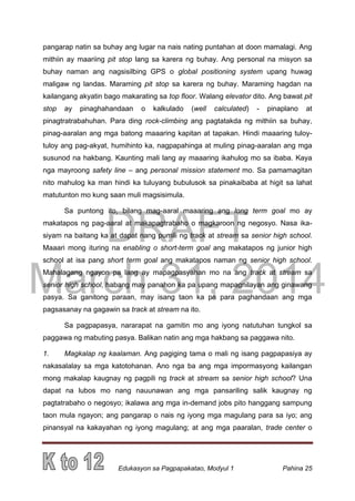 DRAFT
March 31, 2014
Edukasyon sa Pagpapakatao, Modyul 1 Pahina 25
pangarap natin sa buhay ang lugar na nais nating puntahan at doon mamalagi. Ang
mithiin ay maariing pit stop lang sa karera ng buhay. Ang personal na misyon sa
buhay naman ang nagsisilbing GPS o global positioning system upang huwag
maligaw ng landas. Maraming pit stop sa karera ng buhay. Maraming hagdan na
kailangang akyatin bago makarating sa top floor. Walang elevator dito. Ang bawat pit
stop ay pinaghahandaan o kalkulado (well calculated) - pinaplano at
pinagtratrabahuhan. Para ding rock-climbing ang pagtatakda ng mithiin sa buhay,
pinag-aaralan ang mga batong maaaring kapitan at tapakan. Hindi maaaring tuloy-
tuloy ang pag-akyat, humihinto ka, nagpapahinga at muling pinag-aaralan ang mga
susunod na hakbang. Kaunting mali lang ay maaaring ikahulog mo sa ibaba. Kaya
nga mayroong safety line – ang personal mission statement mo. Sa pamamagitan
nito mahulog ka man hindi ka tuluyang bubulusok sa pinakaibaba at higit sa lahat
matutunton mo kung saan muli magsisimula.
Sa puntong ito, bilang mag-aaral maaaring ang long term goal mo ay
makatapos ng pag-aaral at makapagtrabaho o magkaroon ng negosyo. Nasa ika-
siyam na baitang ka at dapat nang pumili ng track at stream sa senior high school.
Maaari mong ituring na enabling o short-term goal ang makatapos ng junior high
school at isa pang short term goal ang makatapos naman ng senior high school.
Mahalagang ngayon pa lang ay mapagpasyahan mo na ang track at stream sa
senior high school, habang may panahon ka pa upang mapagnilayan ang ginawang
pasya. Sa ganitong paraan, may isang taon ka pa para paghandaan ang mga
pagsasanay na gagawin sa track at stream na ito.
Sa pagpapasya, nararapat na gamitin mo ang iyong natutuhan tungkol sa
paggawa ng mabuting pasya. Balikan natin ang mga hakbang sa paggawa nito.
1. Magkalap ng kaalaman. Ang pagiging tama o mali ng isang pagpapasiya ay
nakasalalay sa mga katotohanan. Ano nga ba ang mga impormasyong kailangan
mong makalap kaugnay ng pagpili ng track at stream sa senior high school? Una
dapat na lubos mo nang nauunawan ang mga pansariling salik kaugnay ng
pagtatrabaho o negosyo; ikalawa ang mga in-demand jobs pito hanggang sampung
taon mula ngayon; ang pangarap o nais ng iyong mga magulang para sa iyo; ang
pinansyal na kakayahan ng iyong magulang; at ang mga paaralan, trade center o
 