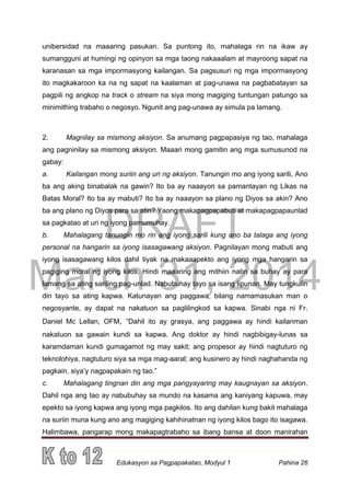 DRAFT
March 31, 2014
Edukasyon sa Pagpapakatao, Modyul 1 Pahina 26
unibersidad na maaaring pasukan. Sa puntong ito, mahalaga rin na ikaw ay
sumangguni at humingi ng opinyon sa mga taong nakaaalam at mayroong sapat na
karanasan sa mga impormasyong kailangan. Sa pagsusuri ng mga impormasyong
ito magkakaroon ka na ng sapat na kaalaman at pag-unawa na pagbabatayan sa
pagpili ng angkop na track o stream na siya mong magiging tuntungan patungo sa
minimithing trabaho o negosyo. Ngunit ang pag-unawa ay simula pa lamang.
2. Magnilay sa mismong aksiyon. Sa anumang pagpapasiya ng tao, mahalaga
ang pagninilay sa mismong aksiyon. Maaari mong gamitin ang mga sumusunod na
gabay:
a. Kailangan mong suriin ang uri ng aksiyon. Tanungin mo ang iyong sarili, Ano
ba ang aking binabalak na gawin? Ito ba ay naaayon sa pamantayan ng Likas na
Batas Moral? Ito ba ay mabuti? Ito ba ay naaayon sa plano ng Diyos sa akin? Ano
ba ang plano ng Diyos para sa atin? Yaong makapagpapabuti at makapagpapaunlad
sa pagkatao at uri ng iyong pamumuhay.
b. Mahalagang tanungin mo rin ang iyong sarili kung ano ba talaga ang iyong
personal na hangarin sa iyong isasagawang aksiyon. Pagnilayan mong mabuti ang
iyong isasagawang kilos dahil tiyak na makaaapekto ang iyong mga hangarin sa
pagiging moral ng iyong kilos. Hindi maaaring ang mithiin natin sa buhay ay para
lamang sa ating sariling pag-unlad. Nabubuhay tayo sa isang lipunan. May tungkulin
din tayo sa ating kapwa. Katunayan ang paggawa, bilang namamasukan man o
negosyante, ay dapat na nakatuon sa paglilingkod sa kapwa. Sinabi nga ni Fr.
Daniel Mc Lellan, OFM, “Dahil ito ay grasya, ang paggawa ay hindi kailanman
nakatuon sa gawain kundi sa kapwa. Ang doktor ay hindi nagbibigay-lunas sa
karamdaman kundi gumagamot ng may sakit; ang propesor ay hindi nagtuturo ng
teknolohiya, nagtuturo siya sa mga mag-aaral; ang kusinero ay hindi naghahanda ng
pagkain, siya’y nagpapakain ng tao.”
c. Mahalagang tingnan din ang mga pangyayaring may kaugnayan sa aksiyon.
Dahil nga ang tao ay nabubuhay sa mundo na kasama ang kaniyang kapuwa, may
epekto sa iyong kapwa ang iyong mga pagkilos. Ito ang dahilan kung bakit mahalaga
na suriin muna kung ano ang magiging kahihinatnan ng iyong kilos bago ito isagawa.
Halimbawa, pangarap mong makapagtrabaho sa ibang bansa at doon manirahan
 