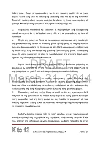 DRAFT
March 31, 2014
Edukasyon sa Pagpapakatao, Modyul 1 Pahina 27
balang araw. Dapat na isaalang-alang mo rin ang magiging epekto nito sa iyong
bayan. Paano kung lahat na lamang ng kabataang tulad mo ay ito ang minimithi?
Dapat din isaalang-alang mo ang magiging damdamin ng iyong mga magulang at
pamilya. Hindi kaya magdamdam at malungkot sila kung lalayo ka?
3. Pagkatapos makakalap ng kaalaman at mapagnilayan ang isasagawang
pagpili ay mayroon ka ng kahandaan upang piliin ang sa iyong palagay ay tama at
nararapat.
4. Hingin ang gabay ng Diyos sa isasagawang pagpapasiya. Ang panalangin
ang pinakamabisang paraan na maaaring gawin upang ganap na maging malinaw
kung ano talaga ang plano ng Diyos para sa atin. Dahil sa panalangin, mabibigyang
ng linaw sa iyo kung ano talaga ang gusto ng Diyos na iyong gawin. Mahalagang
gawin ito upang magkaroon ng lakas na maisakatuparan ang anomang dapat gawin
ayon sa paghuhusga ng sariling konsensya.
Ngunit paano kung matapos ang pagkalap ng mga kaalaman, pagninilay at
pagdarasal ay nananatili pa rin ang iyong pag-aalinlangan sa iyong pagpili? Ano na
ang iyong dapat na gawin? Makatutulong sa iyo ang susunod na hakbang.
5. Tayain ang damdamin sa napiling isasagawang pasya. Mahalaga ring
isaalang-alang ang ating damdamin o kalooban sa ating gagawing pagpili. Hindi
lahat ng lohikal o makatwirang pamimilian ay makabubuti sa atin. Mahalaga ring
isaalang-alang ang ating magiging kasiyahan bunga ng ating ginawang pagpili.
6. Pag-aralang muli ang pasiya. Kung nananatili sa iyo ang agam-agam dahil
mayroon ka ring pakiramdam na maaari kang magsisi sa iyong pasiya, kailangan
mong pag-aralan muli ang iyong pasiya na may kalakip na panalangin at mas
ibayong pagsusuri. Maging bukas sa posibilidad na magbago ang pasya pagkatapos
ng prosesong pinagdaanan mo.
Sa huli’y dapat na maalala natin na mula’t sapul pa, tayo ay may kalayaan at
walang mapanagutang pagpapasya ang nagaganap nang walang kalayaan. Kaya
nga, anoman ang kahinatnan ng iyong kinabukasan, tandaang nakarating ka diyan
 